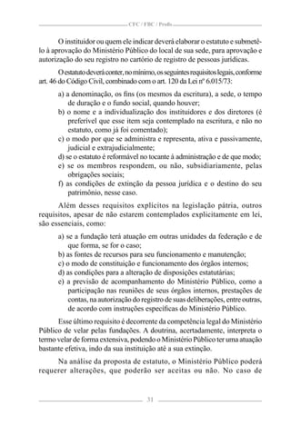 CFC / FBC / Proﬁs


       O instituidor ou quem ele indicar deverá elaborar o estatuto e submetê-
lo à aprovação do Ministério Público do local de sua sede, para aprovação e
autorização do seu registro no cartório de registro de pessoas jurídicas.
        O estatuto deverá conter, no mínimo, os seguintes requisitos legais, conforme
art. 46 do Código Civil, combinado com o art. 120 da Lei nº 6.015/73:
       a) a denominação, os ﬁns (os mesmos da escritura), a sede, o tempo
           de duração e o fundo social, quando houver;
       b) o nome e a individualização dos instituidores e dos diretores (é
           preferível que esse item seja contemplado na escritura, e não no
           estatuto, como já foi comentado);
       c) o modo por que se administra e representa, ativa e passivamente,
           judicial e extrajudicialmente;
       d) se o estatuto é reformável no tocante à administração e de que modo;
       e) se os membros respondem, ou não, subsidiariamente, pelas
           obrigações sociais;
       f) as condições de extinção da pessoa jurídica e o destino do seu
           patrimônio, nesse caso.
      Além desses requisitos explícitos na legislação pátria, outros
requisitos, apesar de não estarem contemplados explicitamente em lei,
são essenciais, como:
       a) se a fundação terá atuação em outras unidades da federação e de
           que forma, se for o caso;
       b) as fontes de recursos para seu funcionamento e manutenção;
       c) o modo de constituição e funcionamento dos órgãos internos;
       d) as condições para a alteração de disposições estatutárias;
       e) a previsão de acompanhamento do Ministério Público, como a
           participação nas reuniões de seus órgãos internos, prestações de
           contas, na autorização do registro de suas deliberações, entre outras,
           de acordo com instruções especíﬁcas do Ministério Público.
      Esse último requisito é decorrente da competência legal do Ministério
Público de velar pelas fundações. A doutrina, acertadamente, interpreta o
termo velar de forma extensiva, podendo o Ministério Público ter uma atuação
bastante efetiva, indo da sua instituição até a sua extinção.
     Na análise da proposta de estatuto, o Ministério Público poderá
requerer alterações, que poderão ser aceitas ou não. No caso de


                                         31
 