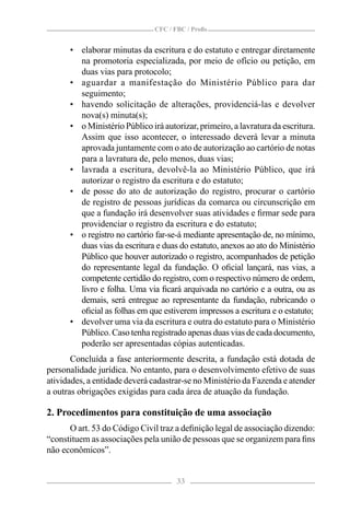CFC / FBC / Proﬁs


      • elaborar minutas da escritura e do estatuto e entregar diretamente
        na promotoria especializada, por meio de ofício ou petição, em
        duas vias para protocolo;
      • aguardar a manifestação do Ministério Público para dar
        seguimento;
      • havendo solicitação de alterações, providenciá-las e devolver
        nova(s) minuta(s);
      • o Ministério Público irá autorizar, primeiro, a lavratura da escritura.
        Assim que isso acontecer, o interessado deverá levar a minuta
        aprovada juntamente com o ato de autorização ao cartório de notas
        para a lavratura de, pelo menos, duas vias;
      • lavrada a escritura, devolvê-la ao Ministério Público, que irá
        autorizar o registro da escritura e do estatuto;
      • de posse do ato de autorização do registro, procurar o cartório
        de registro de pessoas jurídicas da comarca ou circunscrição em
        que a fundação irá desenvolver suas atividades e ﬁrmar sede para
        providenciar o registro da escritura e do estatuto;
      • o registro no cartório far-se-á mediante apresentação de, no mínimo,
        duas vias da escritura e duas do estatuto, anexos ao ato do Ministério
        Público que houver autorizado o registro, acompanhados de petição
        do representante legal da fundação. O oﬁcial lançará, nas vias, a
        competente certidão do registro, com o respectivo número de ordem,
        livro e folha. Uma via ﬁcará arquivada no cartório e a outra, ou as
        demais, será entregue ao representante da fundação, rubricando o
        oﬁcial as folhas em que estiverem impressos a escritura e o estatuto;
      • devolver uma via da escritura e outra do estatuto para o Ministério
        Público. Caso tenha registrado apenas duas vias de cada documento,
        poderão ser apresentadas cópias autenticadas.
       Concluída a fase anteriormente descrita, a fundação está dotada de
personalidade jurídica. No entanto, para o desenvolvimento efetivo de suas
atividades, a entidade deverá cadastrar-se no Ministério da Fazenda e atender
a outras obrigações exigidas para cada área de atuação da fundação.

2. Procedimentos para constituição de uma associação
      O art. 53 do Código Civil traz a deﬁnição legal de associação dizendo:
“constituem as associações pela união de pessoas que se organizem para ﬁns
não econômicos”.


                                      33
 
