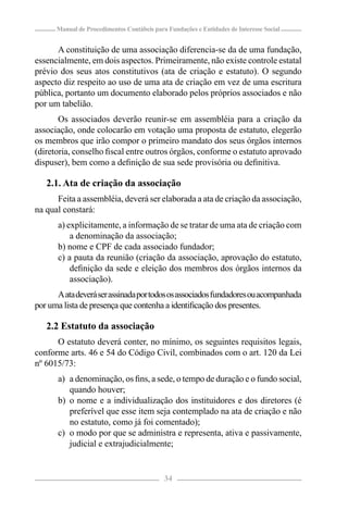 Manual de Procedimentos Contábeis para Fundações e Entidades de Interesse Social


      A constituição de uma associação diferencia-se da de uma fundação,
essencialmente, em dois aspectos. Primeiramente, não existe controle estatal
prévio dos seus atos constitutivos (ata de criação e estatuto). O segundo
aspecto diz respeito ao uso de uma ata de criação em vez de uma escritura
pública, portanto um documento elaborado pelos próprios associados e não
por um tabelião.
       Os associados deverão reunir-se em assembléia para a criação da
associação, onde colocarão em votação uma proposta de estatuto, elegerão
os membros que irão compor o primeiro mandato dos seus órgãos internos
(diretoria, conselho ﬁscal entre outros órgãos, conforme o estatuto aprovado
dispuser), bem como a deﬁnição de sua sede provisória ou deﬁnitiva.

   2.1. Ata de criação da associação
      Feita a assembléia, deverá ser elaborada a ata de criação da associação,
na qual constará:
       a) explicitamente, a informação de se tratar de uma ata de criação com
           a denominação da associação;
       b) nome e CPF de cada associado fundador;
       c) a pauta da reunião (criação da associação, aprovação do estatuto,
           deﬁnição da sede e eleição dos membros dos órgãos internos da
           associação).
      A ata deverá ser assinada por todos os associados fundadores ou acompanhada
por uma lista de presença que contenha a identiﬁcação dos presentes.

   2.2 Estatuto da associação
      O estatuto deverá conter, no mínimo, os seguintes requisitos legais,
conforme arts. 46 e 54 do Código Civil, combinados com o art. 120 da Lei
nº 6015/73:
       a) a denominação, os ﬁns, a sede, o tempo de duração e o fundo social,
          quando houver;
       b) o nome e a individualização dos instituidores e dos diretores (é
          preferível que esse item seja contemplado na ata de criação e não
          no estatuto, como já foi comentado);
       c) o modo por que se administra e representa, ativa e passivamente,
          judicial e extrajudicialmente;


                                            34
 
