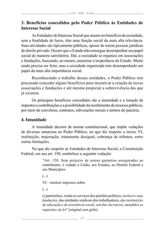CFC / FBC / Proﬁs


3. Benefícios concedidos pelo Poder Público às Entidades de
Interesse Social
       As Entidades de Interesse Social que atuam em benefício da sociedade,
sem a ﬁnalidade de lucro, têm uma função social da mais alta relevância.
Suas atividades são tipicamente públicas, apesar de serem pessoas jurídicas
de direito privado. Ocorre que o Estado não consegue desempenhar seu papel
social de maneira satisfatória. Daí, a sociedade se organiza em associações
e fundações, buscando, ao menos, amenizar a inoperância do Estado. Muito
ainda precisa ser feito, mas a sociedade organizada tem desempenhado um
papel da mais alta importância social.
       Reconhecendo o trabalho dessas entidades, o Poder Público tem
procurado conceder alguns benefícios para incentivar a criação de novas
associações e fundações e até mesmo propiciar a sobrevivência das que
já existem.
      Os principais benefícios concedidos são a imunidade e a isenção de
impostos e contribuições e a possibilidade do recebimento de recursos públicos,
por meio de convênios, contratos, subvenções sociais e termos de parceria.

4. Imunidade
       A imunidade decorre de norma constitucional, que impõe vedações
de diversas naturezas ao Poder Público, no que diz respeito a inciso VI,
instituição, majoração, tratamento desigual, cobrança de tributos, entre
outras limitações.
      No que diz respeito às Entidades de Interesse Social, a Constituição
Federal, em seu art. 150, estabelece a seguinte vedação:
             “Art. 150. Sem prejuízo de outras garantias asseguradas ao
             contribuinte, é vedado à União, aos Estados, ao Distrito Federal e
             aos Municípios:
             (...)
             VI – instituir impostos sobre:
             (...)
             c) patrimônio, renda ou serviços dos partidos políticos, inclusive suas
             fundações, das entidades sindicais dos trabalhadores, das instituições
             de educação e de assistência social, sem ﬁns lucrativos, atendidos os
             requisitos da lei” (original sem grifo).

                                       37
 