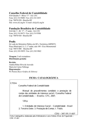 Conselho Federal de Contabilidade
SAS Quadra 5 - Bloco “J” - Ed. CFC
Fone: (61) 314 9600 / Fax: (61) 322 2033
Cep: 70070-920 - Brasília-DF
Site: www.cfc.org.br / E-mail: cfc@cfc.org.br


Fundação Brasileira de Contabilidade
SAS Qd. 5 - Bl. “J” - 5º andar - Ed. CFC
Fone: (61) 314 9673 / Fax: (61) 314 9506
Cep: 70070-920 - Brasília-DF


Proﬁs
Ed. sede do Ministério Público do DF e Territórios (MPDFT)
Praça Municipal, Lt. 2, 1º andar, sala 109 - Eixo Monumental
Cep: 70075-900 Brasília-DF
Fone: (61) 343-9859 / Fax: (61) 343-9862

Tiragem: 5 mil exemplares
Distribuição gratuita
Revisão:
Andréa Ribas Silva de Azevedo
Maria do Carmo Nóbrega
Diagramação:
W. Pessoa (Kaco Gráﬁca & Editora)


                          FICHA CATALOGRÁFICA

 C755m
            Conselho Federal de Contabilidade

                Manual de procedimentos contábeis e prestação de
            contas das entidades de interesse social / Conselho Federal
            de Contabilidade. - - B rasília : CFC, 2007.

                 128 p.

                 1. E ntidades de Interesse Social – Contabilidade - B rasil
            2. T erceiro Setor. 3. Prestação de Contas. I. T ítulo.

                                                            CDU – 347.191.11:657
Ficha Catalográfica elaborada pela B ibliotecária L úcia Helena A lves de Figueiredo –
CR B 1/1.401
 
