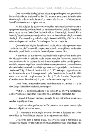 Manual de Procedimentos Contábeis para Fundações e Entidades de Interesse Social


       Com relação às fundações instituídas por partidos políticos, parece não
haver diﬁculdades em identiﬁcá-las. No entanto, no tocante às instituições
de educação e de assistência social, a norma não é clara o suﬁciente para a
identiﬁcação com sua simples leitura.
        As instituições de educação abrangidas pela imunidade são aquelas
que prestam serviços educacionais de ensino fundamental, médio ou superior,
observados os arts. 206 e 209, incisos I e II, da Constituição Federal. Essas
instituições podem ser pessoas jurídicas tanto na forma de associação como de
fundação. Cabe ressaltar que desde a vigência no atual Código Civil brasileiro
não é mais possível instituir fundação para ﬁns de educação.
       Quanto às instituições de assistência social, deve-se interpretar o termo
“assistência social” em sentido amplo. Assim, estão abrangidas as instituições
de saúde, previdência e assistência social propriamente ditas.
       A parte ﬁnal da norma constitucional citada impõe que as instituições
de educação e de assistência social sejam sem ﬁns lucrativos, atendidos
aos requisitos da lei. Apesar de existirem discussões sobre que lei poderia
estabelecer esses requisitos, se ordinária ou se complementar, o entendimento
da maioria dos doutrinadores e da jurisprudência é de que seja lei complementar.
Assim, o Código Tributário Nacional (Lei nº 5.172/66), que, originariamente,
era lei ordinária, mas foi recepcionado pela Constituição Federal de 1988
com status de lei complementar (art. 34, § 5º, do Ato das Disposições
Constitucionais Transitórias), é quem estabelece esses requisitos.
     Desta forma, os requisitos estão contidos no art. 14, incisos I, II e III,
do Código Tributário Nacional, que dispõe:
      “Art. 14. O disposto na alínea e do inciso IV do art. 9º é subordinado
à observância dos seguintes requisitos pelas entidades nele referidas:
      I – não distribuírem qualquer parcela de seu patrimônio ou de suas
rendas, a qualquer título;
      II – aplicarem integralmente, no País, os seus recursos na manutenção
dos seus objetivos institucionais;
       III – manterem escrituração de suas receitas e despesas em livros
revestidos de formalidades capazes de assegurar sua exatidão.”
      De acordo com a norma citada, ﬁca evidente que o patrimônio da
entidade só poderá ser aplicado no desenvolvimento de suas ﬁnalidades e no


                                            38
 