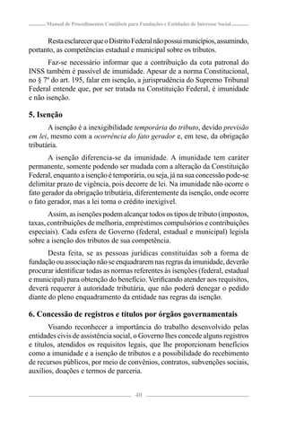 Manual de Procedimentos Contábeis para Fundações e Entidades de Interesse Social


      Resta esclarecer que o Distrito Federal não possui municípios, assumindo,
portanto, as competências estadual e municipal sobre os tributos.
       Faz-se necessário informar que a contribuição da cota patronal do
INSS também é passível de imunidade. Apesar de a norma Constitucional,
no § 7º do art. 195, falar em isenção, a jurisprudência do Supremo Tribunal
Federal entende que, por ser tratada na Constituição Federal, é imunidade
e não isenção.

5. Isenção
       A isenção é a inexigibilidade temporária do tributo, devido previsão
em lei, mesmo com a ocorrência do fato gerador e, em tese, da obrigação
tributária.
       A isenção diferencia-se da imunidade. A imunidade tem caráter
permanente, somente podendo ser mudada com a alteração da Constituição
Federal, enquanto a isenção é temporária, ou seja, já na sua concessão pode-se
delimitar prazo de vigência, pois decorre de lei. Na imunidade não ocorre o
fato gerador da obrigação tributária, diferentemente da isenção, onde ocorre
o fato gerador, mas a lei torna o crédito inexigível.
       Assim, as isenções podem alcançar todos os tipos de tributo (impostos,
taxas, contribuições de melhoria, empréstimos compulsórios e contribuições
especiais). Cada esfera de Governo (federal, estadual e municipal) legisla
sobre a isenção dos tributos de sua competência.
       Desta feita, se as pessoas jurídicas constituídas sob a forma de
fundação ou associação não se enquadrarem nas regras da imunidade, deverão
procurar identiﬁcar todas as normas referentes às isenções (federal, estadual
e municipal) para obtenção do benefício. Veriﬁcando atender aos requisitos,
deverá requerer à autoridade tributária, que não poderá denegar o pedido
diante do pleno enquadramento da entidade nas regras da isenção.

6. Concessão de registros e títulos por órgãos governamentais
       Visando reconhecer a importância do trabalho desenvolvido pelas
entidades civis de assistência social, o Governo lhes concede alguns registros
e títulos, atendidos os requisitos legais, que lhe proporcionam benefícios
como a imunidade e a isenção de tributos e a possibilidade do recebimento
de recursos públicos, por meio de convênios, contratos, subvenções sociais,
auxílios, doações e termos de parceria.


                                            40
 