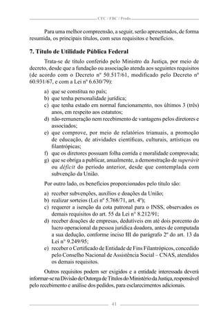 CFC / FBC / Proﬁs


      Para uma melhor compreensão, a seguir, serão apresentados, de forma
resumida, os principais títulos, com seus requisitos e benefícios.

7. Título de Utilidade Pública Federal
      Trata-se de título conferido pelo Ministro da Justiça, por meio de
decreto, desde que a fundação ou associação atenda aos seguintes requisitos
(de acordo com o Decreto nº 50.517/61, modificado pelo Decreto nº
60.931/67, e com a Lei nº 6.630/79):
       a) que se constitua no país;
       b) que tenha personalidade jurídica;
       c) que tenha estado em normal funcionamento, nos últimos 3 (três)
          anos, em respeito aos estatutos;
       d) não-remuneração nem recebimento de vantagens pelos diretores e
          associados;
       e) que comprove, por meio de relatórios trianuais, a promoção
          de educação, de atividades cientíﬁcas, culturais, artísticas ou
          ﬁlantrópicas;
       f) que os diretores possuam folha corrida e moralidade comprovada;
       g) que se obriga a publicar, anualmente, a demonstração de superávit
          ou déficit do período anterior, desde que contemplada com
          subvenção da União.
       Por outro lado, os benefícios proporcionados pelo título são:
       a) receber subvenções, auxílios e doações da União;
       b) realizar sorteios (Lei nº 5.768/71, art. 4º);
       c) requerer a isenção da cota patronal para o INSS, observados os
          demais requisitos do art. 55 da Lei n° 8.212/91;
       d) receber doações de empresas, dedutíveis em até dois porcento do
          lucro operacional da pessoa jurídica doadora, antes de computada
          a sua dedução, conforme inciso III do parágrafo 2º do art. 13 da
          Lei n° 9.249/95;
       e) receber o Certiﬁcado de Entidade de Fins Filantrópicos, concedido
          pelo Conselho Nacional de Assistência Social – CNAS, atendidos
          os demais requisitos.
       Outros requisitos podem ser exigidos e a entidade interessada deverá
informar-se na Divisão de Outorga de Títulos do Ministério da Justiça, responsável
pelo recebimento e análise dos pedidos, para esclarecimentos adicionais.


                                        41
 
