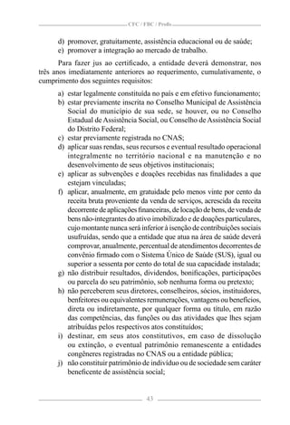 CFC / FBC / Proﬁs


      d) promover, gratuitamente, assistência educacional ou de saúde;
      e) promover a integração ao mercado de trabalho.
       Para fazer jus ao certiﬁcado, a entidade deverá demonstrar, nos
três anos imediatamente anteriores ao requerimento, cumulativamente, o
cumprimento dos seguintes requisitos:
      a) estar legalmente constituída no país e em efetivo funcionamento;
      b) estar previamente inscrita no Conselho Municipal de Assistência
         Social do município de sua sede, se houver, ou no Conselho
         Estadual de Assistência Social, ou Conselho de Assistência Social
         do Distrito Federal;
      c) estar previamente registrada no CNAS;
      d) aplicar suas rendas, seus recursos e eventual resultado operacional
         integralmente no território nacional e na manutenção e no
         desenvolvimento de seus objetivos institucionais;
      e) aplicar as subvenções e doações recebidas nas ﬁnalidades a que
         estejam vinculadas;
      f) aplicar, anualmente, em gratuidade pelo menos vinte por cento da
         receita bruta proveniente da venda de serviços, acrescida da receita
         decorrente de aplicações ﬁnanceiras, de locação de bens, de venda de
         bens não-integrantes do ativo imobilizado e de doações particulares,
         cujo montante nunca será inferior à isenção de contribuições sociais
         usufruídas, sendo que a entidade que atua na área de saúde deverá
         comprovar, anualmente, percentual de atendimentos decorrentes de
         convênio ﬁrmado com o Sistema Único de Saúde (SUS), igual ou
         superior a sessenta por cento do total de sua capacidade instalada;
      g) não distribuir resultados, dividendos, boniﬁcações, participações
         ou parcela do seu patrimônio, sob nenhuma forma ou pretexto;
      h) não perceberem seus diretores, conselheiros, sócios, instituidores,
         benfeitores ou equivalentes remunerações, vantagens ou benefícios,
         direta ou indiretamente, por qualquer forma ou título, em razão
         das competências, das funções ou das atividades que lhes sejam
         atribuídas pelos respectivos atos constituídos;
      i) destinar, em seus atos constitutivos, em caso de dissolução
         ou extinção, o eventual patrimônio remanescente a entidades
         congêneres registradas no CNAS ou a entidade pública;
      j) não constituir patrimônio de indivíduo ou de sociedade sem caráter
         beneﬁcente de assistência social;


                                     43
 