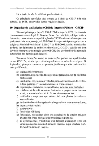 Manual de Procedimentos Contábeis para Fundações e Entidades de Interesse Social


      k) seja declarada de utilidade pública federal.
      Os principais benefícios são: isenção da Coﬁns, da CPMF e da cota
patronal do INSS, observados outros requisitos legais.

10. Organização da Sociedade Civil de Interesse Público – OSCIP
      Título regulado pela Lei nº 9.790, de 23 de março de 1999, considerado
como o novo marco legal do Terceiro Setor. Em princípio, a lei permitiu a
detenção concomitante da qualiﬁcação de OSCIP e demais títulos por um
período de dois anos, ou seja, até 23/3/2001. Esse prazo foi postergado com a
edição da Medida Provisória nº 2.216-37, de 31/8/2001. Assim, as entidades
poderão ser detentoras de ambos os títulos até 23/3/2004, ocasião em que
deverão optar pela qualiﬁcação como OSCIP, fato que implicará a renúncia
automática das demais qualiﬁcações.
       Tanto as fundações como as associações podem ser qualiﬁcadas
como OSCIPs, desde que não-enquadradas na relação a seguir. O
legislador optou por enumerar as pessoas jurídicas que não podem obter
essa qualiﬁcação:
      a) sociedades comerciais;
      b) sindicatos, associações de classe ou de representação de categoria
         proﬁssional;
      c) instituições religiosas ou voltadas para a disseminação de credos,
         cultos, práticas e visões devocionais e confessionais;
      d) organizações partidárias e assemelhadas, inclusive suas fundações;
      e) entidades de benefício mútuo destinadas a proporcionar bens ou
         serviços a um círculo restrito de associados ou sócios;
      f) entidades e empresas que comercializam planos de saúde e
         assemelhados;
      g) instituições hospitalares privadas não-gratuitas e suas mantenedoras;
      h) organizações sociais;
      i) cooperativas;
      j) fundações públicas;
      k) fundações, sociedades civis ou associações de direito privado
         criadas por órgão público ou por fundações públicas;
      l) as organizações creditícias que tenham quaisquer tipos de
         vinculação com o sistema ﬁnanceiro nacional a que se refere o art.
         192 da Constituição Federal.


                                            44
 