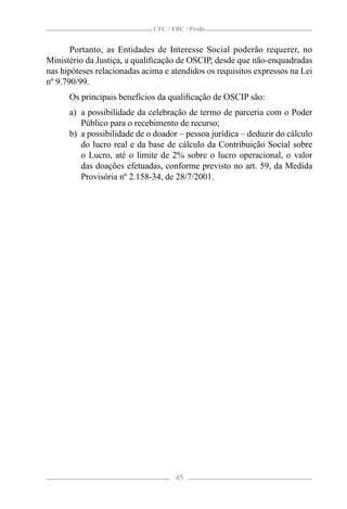 CFC / FBC / Proﬁs


       Portanto, as Entidades de Interesse Social poderão requerer, no
Ministério da Justiça, a qualiﬁcação de OSCIP, desde que não-enquadradas
nas hipóteses relacionadas acima e atendidos os requisitos expressos na Lei
nº 9.790/99.
      Os principais benefícios da qualiﬁcação de OSCIP são:
      a) a possibilidade da celebração de termo de parceria com o Poder
         Público para o recebimento de recurso;
      b) a possibilidade de o doador – pessoa jurídica – deduzir do cálculo
         do lucro real e da base de cálculo da Contribuição Social sobre
         o Lucro, até o limite de 2% sobre o lucro operacional, o valor
         das doações efetuadas, conforme previsto no art. 59, da Medida
         Provisória nº 2.158-34, de 28/7/2001.




                                     45
 