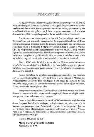 As ações voltadas à ﬁlantropia consolidaram sua participação, no Brasil,
por meio de organizações da sociedade civil. A proliferação dessas entidades
motivou a elaboração de leis e regras que demarcaram o espaço a ser ocupado
pelo Terceiro Setor. A regulamentação buscou garantir o acesso e a destinação
dos recursos públicos àquelas parcelas da sociedade mais necessitadas.
      Atualmente, mesmo empresas e instituições que não pertencem ao
Terceiro Setor têm assumido suas parcelas de responsabilidade social. Essa
postura de manter compromissos de impacto mais direto nas carências da
sociedade levou o Conselho Federal de Contabilidade a lançar o Projeto
CFC de Responsabilidade Socioambiental, em abril de 2007. Esse Projeto
signiﬁca o compromisso público da entidade em promover a conscientização
ambiental, ampliar a qualidade de vida de nossos colaboradores e da
sociedade em geral e estimular o voluntariado e a assistência social.
      Para o CFC, essa bandeira levantada nos últimos anos soma-se à
missão fundamental do Conselho Federal de Contabilidade, que é registrar,
ﬁscalizar e normatizar a proﬁssão, promovendo o fortalecimento constante
da categoria contábil.
       Com a ﬁnalidade de atender aos proﬁssionais contábeis que prestam
serviços às organizações do Terceiro Setor, o CFC lançou o Manual de
Procedimentos Contábeis para Fundações e Entidades de Interesse Social,
em 2003. Hoje, diante da demanda crescente dessas instituições privadas,
faz-se necessária a reedição da obra.
      Esta publicação tem ainda o propósito de contribuir para as prestações
de contas dessas entidades, respondendo à aspiração da sociedade por maior
transparência em todos os níveis e setores.
      Quando da elaboração deste Manual, o CFC contou com a colaboração
de um Grupo de Trabalho formado por proﬁssionais da mais alta competência
técnica, composto por José Antonio de França, César Augusto Tibúrcio
Silva, Iron Brito Mascarenhas, Luciano Rodrigues de Faria e Álvaro
Pereira de Andrade. Ao reeditarmos a obra, renovamos também os nossos
agradecimentos ao Grupo.
      Brasília-DF, maio de 2007.
      Maria Clara Cavalcante Bugarim
      Presidente do CFC
 