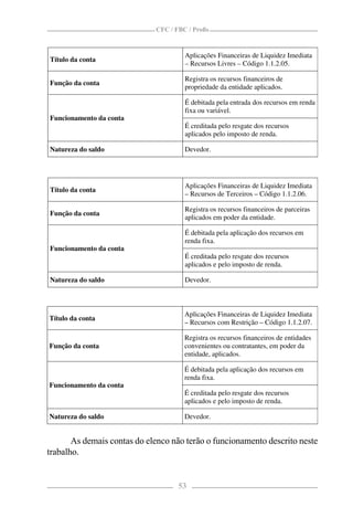CFC / FBC / Proﬁs


                                      Aplicações Financeiras de Liquidez Imediata
Título da conta
                                      – Recursos Livres – Código 1.1.2.05.

                                      Registra os recursos financeiros de
Função da conta
                                      propriedade da entidade aplicados.

                                      É debitada pela entrada dos recursos em renda
                                      fixa ou variável.
Funcionamento da conta
                                      É creditada pelo resgate dos recursos
                                      aplicados pelo imposto de renda.

Natureza do saldo                     Devedor.




                                      Aplicações Financeiras de Liquidez Imediata
Título da conta
                                      – Recursos de Terceiros – Código 1.1.2.06.

                                      Registra os recursos financeiros de parceiras
Função da conta
                                      aplicados em poder da entidade.

                                      É debitada pela aplicação dos recursos em
                                      renda fixa.
Funcionamento da conta
                                      É creditada pelo resgate dos recursos
                                      aplicados e pelo imposto de renda.

Natureza do saldo                     Devedor.



                                      Aplicações Financeiras de Liquidez Imediata
Título da conta
                                      – Recursos com Restrição – Código 1.1.2.07.

                                      Registra os recursos financeiros de entidades
Função da conta                       convenientes ou contratantes, em poder da
                                      entidade, aplicados.

                                      É debitada pela aplicação dos recursos em
                                      renda fixa.
Funcionamento da conta
                                      É creditada pelo resgate dos recursos
                                      aplicados e pelo imposto de renda.

Natureza do saldo                     Devedor.


       As demais contas do elenco não terão o funcionamento descrito neste
trabalho.


                                    53
 