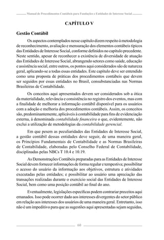 Manual de Procedimentos Contábeis para Fundações e Entidades de Interesse Social


                                   CAPÍTULO V

Gestão Contábil
       Os aspectos contemplados nesse capítulo dizem respeito à metodologia
de reconhecimento, avaliação e mensuração dos elementos contábeis típicos
das Entidades de Interesse Social, conforme deﬁnidos no capítulo precedente.
Neste sentido, apesar de reconhecer a existência de diversidade de atuação
das Entidades de Interesse Social, abrangendo setores como saúde, educação
e assistência social, entre outros, os pontos aqui considerados são de natureza
geral, aplicando-se a todas essas entidades. Este capítulo deve ser entendido
como uma proposta de práticas dos procedimentos contábeis que devem
ser seguidos por essas entidades no Brasil, consubstanciadas nas Normas
Brasileiras de Contabilidade.
       Os conceitos aqui apresentados devem ser considerados sob a ótica
da materialidade, relevância e consistência no registro dos eventos, mas com
a ﬁnalidade de melhorar a informação contábil disponível para os usuários
com a adoção e melhoria dos procedimentos contábeis. Assim, os conceitos
são, predominantemente, aplicáveis à contabilidade para ﬁns de evidenciação
externa, à denominada contabilidade ﬁnanceira o que, evidentemente, não
exclui a utilização de metodologias da contabilidade gerencial.
       Em que pesem as peculiaridades das Entidades de Interesse Social,
a gestão contábil dessas entidades deve seguir, de uma maneira geral,
os Princípios Fundamentais de Contabilidade e as Normas Brasileiras
de Contabilidade, elaboradas pelo Conselho Federal de Contabilidade,
disciplinadas pelas NBCs T 10.4 e 10.19.
       As Demonstrações Contábeis preparadas para as Entidades de Interesse
Social devem fornecer informações de forma regular e tempestiva; possibilitar
o acesso do usuário da informação aos objetivos, estrutura e atividades
executadas pelas entidades; e possibilitar ao usuário uma apreciação das
transações realizadas durante o exercício social das Entidades de Interesse
Social, bem como uma posição contábil ao ﬁnal do ano.
       Eventualmente, legislações especíﬁcas podem contrariar preceitos aqui
emanados. Isso pode ocorrer dado aos interesses divergentes do setor público
em relação aos interesses dos usuários de uma maneira geral. Entretanto, isso
não é um impeditivo para que as sugestões aqui apresentadas sejam seguidas,



                                            60
 
