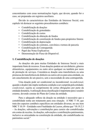 CFC / FBC / Proﬁs


concomitantes com essas normatizações legais, que devem, quando for o
caso, ser preparadas em registros auxiliares.
       Devido às características das Entidades de Interesse Social, este
capítulo irá destacar os seguintes procedimentos contábeis:
      •   Contabilização de doações
      •   Contabilização de gratuidades
      •   Contabilização de custos
      •   Contabilização da obtenção de fundos
      •   Contabilização de constituição de fundos para propósitos futuros
      •   Contabilização de depreciação
      •   Contabilização de contratos, convênios e termos de parceria
      •   Contabilização de Contrapartida
      •   Papel das Notas Explicativas
      •   Demonstração do Fluxo do Disponível.

1. Contabilização de doações
      As doações são para muitas Entidades de Interesse Social a mais
importante fonte de recursos. Essas doações podem ser em dinheiro, gêneros
alimentícios, equipamentos ou outro ativo qualquer ou também por meio
de prestação de serviços. Considera-se doação uma transferência ou uma
promessa de transferência de dinheiro ou outros ativos para uma entidade, ou
um cancelamento de um passivo, sem a necessidade de uma contrapartida.
      Uma doação pode ser condicional ou incondicional: incondicional,
quando o doador não impõe nenhuma condição a ser cumprida pela entidade;
condicional, sujeita ao cumprimento de certas obrigações por parte da
entidade donatária. A utilização dessa classiﬁcação é importante para o usuário
externo, devendo constar do Plano de Contas da entidade.
       Para o adequado reﬂexo da doação na entidade é necessário que a
contabilidade tenha um tratamento para essa situação. A NBC T 10, que
trata dos aspectos contábeis especíﬁcos em entidades diversas, no seu item
NBC T 10.19 – Entidades sem Finalidades de Lucros, aﬁrma que “10.19.2.3
– As doações, subvenções e contribuições para custeio são contabilizadas
em contas de receitas. As doações, subvenções e contribuições patrimoniais,
inclusive as arrecadadas na constituição da entidade, são contabilizadas no
patrimônio social.”



                                      61
 