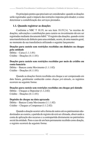 Manual de Procedimentos Contábeis para Fundações e Entidades de Interesse Social


       Os principais pontos que precisam ser considerados: quando as doações
serão registradas; qual o impacto das restrições impostas pelo doador; e como
determinar a contabilização dos serviços prestados.

   1.1. Quando registrar as doações
       Conforme a NBC T 10.19, no seu item 10.19.2.4, “as receitas de
doações, subvenções e contribuições para custeio ou investimento devem ser
registradas mediante documento hábil.” O registro das doações, quando existe
uma transferência de dinheiro para uma entidade, ocorre, de uma maneira geral,
no momento da sua transferência utilizando o seguinte lançamento:
Doações para custeio sem restrições recebidas em dinheiro ou cheque
pela entidade
Débito – Caixa (1.1.1.01)
Crédito – Doações (4.1.1.01)

Doações para custeio sem restrições recebidas por meio de crédito em
conta bancária
Débito – Bancos conta Movimento (1.1.1.02)
Crédito – Doações (4.1.1.01)

      Quando as doações forem recebidas em cheque a ser compensado em
data futura, geralmente conhecido como cheque pré-datado, os registros
ocorrem na seguinte forma:

Doações para custeio sem restrições recebidas em cheque pré-datado
Débito – Cheques a Depositar (1.1.2.02)
Crédito – Doações (4.1.1.01)

Depósito do cheque na data aprazada
Débito – Bancos Conta Movimento (1.1.1.02)
Crédito – Cheques a Compensar (1.1.2.02)

       Quando a doação ocorrer sob a forma de outros ativos patrimoniais não-
destinados ao custeio, a partida do registro deverá ser efetuada, observando a
conta de aplicação dos recursos e a contrapartida diretamente no patrimônio
social da entidade. Para o caso de um bem permanente recebido como doação,
o registro ocorrerá da seguinte forma:



                                            62
 