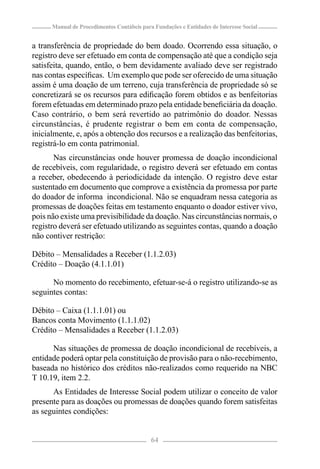 Manual de Procedimentos Contábeis para Fundações e Entidades de Interesse Social


a transferência de propriedade do bem doado. Ocorrendo essa situação, o
registro deve ser efetuado em conta de compensação até que a condição seja
satisfeita, quando, então, o bem devidamente avaliado deve ser registrado
nas contas especíﬁcas. Um exemplo que pode ser oferecido de uma situação
assim é uma doação de um terreno, cuja transferência de propriedade só se
concretizará se os recursos para ediﬁcação forem obtidos e as benfeitorias
forem efetuadas em determinado prazo pela entidade beneﬁciária da doação.
Caso contrário, o bem será revertido ao patrimônio do doador. Nessas
circunstâncias, é prudente registrar o bem em conta de compensação,
inicialmente, e, após a obtenção dos recursos e a realização das benfeitorias,
registrá-lo em conta patrimonial.
       Nas circunstâncias onde houver promessa de doação incondicional
de recebíveis, com regularidade, o registro deverá ser efetuado em contas
a receber, obedecendo à periodicidade da intenção. O registro deve estar
sustentado em documento que comprove a existência da promessa por parte
do doador de informa incondicional. Não se enquadram nessa categoria as
promessas de doações feitas em testamento enquanto o doador estiver vivo,
pois não existe uma previsibilidade da doação. Nas circunstâncias normais, o
registro deverá ser efetuado utilizando as seguintes contas, quando a doação
não contiver restrição:

Débito – Mensalidades a Receber (1.1.2.03)
Crédito – Doação (4.1.1.01)

      No momento do recebimento, efetuar-se-á o registro utilizando-se as
seguintes contas:

Débito – Caixa (1.1.1.01) ou
Bancos conta Movimento (1.1.1.02)
Crédito – Mensalidades a Receber (1.1.2.03)

      Nas situações de promessa de doação incondicional de recebíveis, a
entidade poderá optar pela constituição de provisão para o não-recebimento,
baseada no histórico dos créditos não-realizados como requerido na NBC
T 10.19, item 2.2.
      As Entidades de Interesse Social podem utilizar o conceito de valor
presente para as doações ou promessas de doações quando forem satisfeitas
as seguintes condições:


                                            64
 