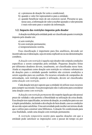 CFC / FBC / Proﬁs


      a) a promessa de doação for certa e condicional;
      b) quando o valor for representativo para a entidade;
      c) quando beneﬁciar mais de um exercício social. Presume-se que,
         nesse caso, a informação do valor a receber ajustado a valor presente
         é mais relevante para o usuário da informação.

   1.2. Impacto das restrições impostas pelo doador
      A doação recebida pela entidade pode ser classiﬁcada quanto à restrição
imposta pelo doador em:
      a) sem restrição;
      b) com restrição permanente;
      c) temporariamente restrita.
       Essa classiﬁcação é importante para ﬁns analíticos, devendo ser
incentivada sua evidenciação, seja em notas explicativas ou nas demonstrações
contábeis.
      A doação sem restrição é aquela cujo doador não estipula condições
especíﬁcas a serem cumpridas pela entidade. Pequenas doações feitas
por diferentes doadores devem, usualmente, ser classiﬁcadas nesse item.
Ainda se enquadram como doação sem restrição os volumes substanciais
de doações para a entidade quando também não existem condições a
serem seguidas para seu usufruto. Os recursos oriundos de campanhas de
arrecadação, sem restrição quanto à utilização, devem ser classiﬁcados
como doação sem restrição.
       Cada doação tem por suposto que a entidade irá utilizar esses recursos
para cumprir sua missão. Essa pressuposição não é suﬁciente para considerar
uma doação como com restrição.
       A doação com restrição permanente diz respeito àquela que não possui
prazo de validade e não permite a liberalidade na utilização da coisa doada.
Essa doação tem especiﬁcadas, no termo de doação, as condições para seu uso
e impõe penalidades, incluindo a devolução do bem doado, caso as condições
de uso não sejam satisfeitas. Uma universidade pode receber um terreno desde
que o utilize para construir uma biblioteca. A doação foi condicionada para
essa ﬁnalidade, sendo uma doação com restrição permanente.
      A restrição temporária ocorre para aquelas doações em que a
entidade pode satisfazer as imposições com o passar do tempo ou por


                                      65
 