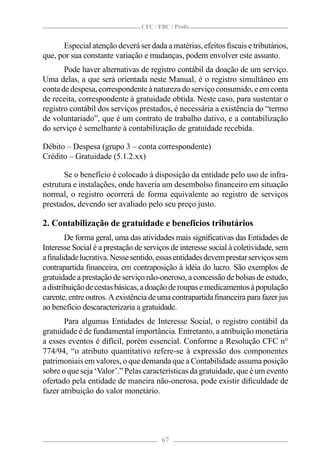 CFC / FBC / Proﬁs


      Especial atenção deverá ser dada a matérias, efeitos ﬁscais e tributários,
que, por sua constante variação e mudanças, podem envolver este assunto.
       Pode haver alternativas de registro contábil da doação de um serviço.
Uma delas, a que será orientada neste Manual, é o registro simultâneo em
conta de despesa, correspondente à natureza do serviço consumido, e em conta
de receita, correspondente à gratuidade obtida. Neste caso, para sustentar o
registro contábil dos serviços prestados, é necessária a existência do “termo
de voluntariado”, que é um contrato de trabalho dativo, e a contabilização
do serviço é semelhante à contabilização de gratuidade recebida.

Débito – Despesa (grupo 3 – conta correspondente)
Crédito – Gratuidade (5.1.2.xx)

       Se o benefício é colocado à disposição da entidade pelo uso de infra-
estrutura e instalações, onde haveria um desembolso ﬁnanceiro em situação
normal, o registro ocorrerá de forma equivalente ao registro de serviços
prestados, devendo ser avaliado pelo seu preço justo.

2. Contabilização de gratuidade e benefícios tributários
        De forma geral, uma das atividades mais signiﬁcativas das Entidades de
Interesse Social é a prestação de serviços de interesse social à coletividade, sem
a ﬁnalidade lucrativa. Nesse sentido, essas entidades devem prestar serviços sem
contrapartida ﬁnanceira, em contraposição à idéia do lucro. São exemplos de
gratuidade a prestação de serviço não-oneroso, a concessão de bolsas de estudo,
a distribuição de cestas básicas, a doação de roupas e medicamentos à população
carente, entre outros. A existência de uma contrapartida ﬁnanceira para fazer jus
ao benefício descaracterizaria a gratuidade.
       Para algumas Entidades de Interesse Social, o registro contábil da
gratuidade é de fundamental importância. Entretanto, a atribuição monetária
a esses eventos é difícil, porém essencial. Conforme a Resolução CFC n°
774/94, “o atributo quantitativo refere-se à expressão dos componentes
patrimoniais em valores, o que demanda que a Contabilidade assuma posição
sobre o que seja ‘Valor’.” Pelas características da gratuidade, que é um evento
ofertado pela entidade de maneira não-onerosa, pode existir diﬁculdade de
fazer atribuição do valor monetário.




                                        67
 