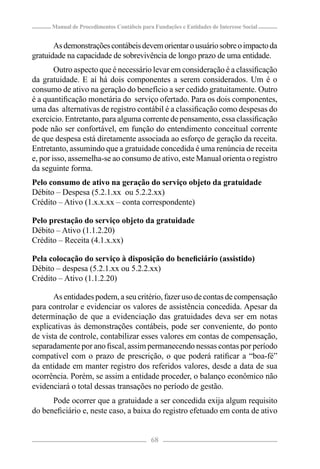 Manual de Procedimentos Contábeis para Fundações e Entidades de Interesse Social


       As demonstrações contábeis devem orientar o usuário sobre o impacto da
gratuidade na capacidade de sobrevivência de longo prazo de uma entidade.
        Outro aspecto que é necessário levar em consideração é a classiﬁcação
da gratuidade. E aí há dois componentes a serem considerados. Um é o
consumo de ativo na geração do benefício a ser cedido gratuitamente. Outro
é a quantiﬁcação monetária do serviço ofertado. Para os dois componentes,
uma das alternativas de registro contábil é a classiﬁcação como despesas do
exercício. Entretanto, para alguma corrente de pensamento, essa classiﬁcação
pode não ser confortável, em função do entendimento conceitual corrente
de que despesa está diretamente associada ao esforço de geração da receita.
Entretanto, assumindo que a gratuidade concedida é uma renúncia de receita
e, por isso, assemelha-se ao consumo de ativo, este Manual orienta o registro
da seguinte forma.
Pelo consumo de ativo na geração do serviço objeto da gratuidade
Débito – Despesa (5.2.1.xx ou 5.2.2.xx)
Crédito – Ativo (1.x.x.xx – conta correspondente)

Pelo prestação do serviço objeto da gratuidade
Débito – Ativo (1.1.2.20)
Crédito – Receita (4.1.x.xx)

Pela colocação do serviço à disposição do beneﬁciário (assistido)
Débito – despesa (5.2.1.xx ou 5.2.2.xx)
Crédito – Ativo (1.1.2.20)

       As entidades podem, a seu critério, fazer uso de contas de compensação
para controlar e evidenciar os valores de assistência concedida. Apesar da
determinação de que a evidenciação das gratuidades deva ser em notas
explicativas às demonstrações contábeis, pode ser conveniente, do ponto
de vista de controle, contabilizar esses valores em contas de compensação,
separadamente por ano ﬁscal, assim permanecendo nessas contas por período
compatível com o prazo de prescrição, o que poderá ratiﬁcar a “boa-fé”
da entidade em manter registro dos referidos valores, desde a data de sua
ocorrência. Porém, se assim a entidade proceder, o balanço econômico não
evidenciará o total dessas transações no período de gestão.
      Pode ocorrer que a gratuidade a ser concedida exija algum requisito
do beneﬁciário e, neste caso, a baixa do registro efetuado em conta de ativo


                                            68
 