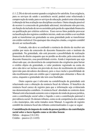 CFC / FBC / Proﬁs


(1.1.2.20) só deverá ocorrer quando a exigência for satisfeita. Essa exigência,
para os serviços de saúde e assistência social, poderá estar relacionada à
comprovação de renda; para os serviços de educação, poderá estar relacionada
à obtenção de boa avaliação nas disciplinas escolares. Outra situação possível
de ocorrer é a concessão de gratuidade adicional, inicialmente não-prevista,
em função da inclusão de novos assistidos pela perda de capacidade ﬁnanceira
ou qualiﬁcação por critérios seletivos. Esses novos fatos poderão provocar
reclassiﬁcação dos registros contábeis iniciais, onde um crédito a ser recebido
pode se transformar em gratuidade ou uma gratuidade pode se transformar
em crédito realizável. Em quaisquer das situações citadas, o registro contábil
deverá ser reclassiﬁcado.
       Contudo, não deve se confundir a renúncia do direito de receber um
crédito por meio da concessão de desconto ﬁnanceiro com o instituto da
gratuidade. Na gratuidade, não está presente a possibilidade de realização
ﬁnanceira do direito enquanto que no perdão ao devedor, pela concessão do
desconto ﬁnanceiro, essa possibilidade existia. Ainda é importante que seja
observado que, em decorrência do cumprimento das exigências para baixar
o crédito objeto da gratuidade, o valor pendente registrado na conta do
ativo não deve ser incluso em provisão de risco de recebimento de créditos
(provisão para devedores duvidosos), pois o risco inclui a possibilidade de
não-recebimento para um crédito que é esperado para alimentar o ﬂuxo de
caixa, enquanto a gratuidade não tem essa ﬁnalidade.
       Outro aspecto que é relevante na contabilização da gratuidade está
relacionado com a obtenção da renúncia ﬁscal de tributos. O benefício da
renúncia ﬁscal carece de registro para que a informação seja evidenciada
nas demonstrações contábeis. A renúncia ﬁscal abordada no contexto deste
Manual está relacionada somente com o imposto de renda da pessoa jurídica,
com a contribuição social sobre o líquido e com a contribuição patronal à
previdência social. Os demais tributos, como os de competência dos estados
e dos municípios, não serão tratados neste Manual. A sugestão de registro
contábil da renúncia ﬁscal dos tributos contextualizados é a que se segue:
Contabilização do imposto de renda da pessoa jurídica e da contribuição
social sobre o lucro líquido como se devidos fossem
Débito – despesa (3.8.2.01)
Crédito – passivo (2.1.4.03)



                                      69
 