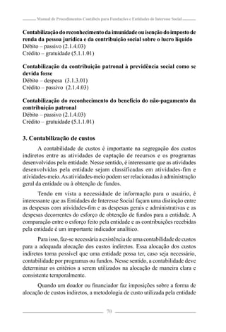 Manual de Procedimentos Contábeis para Fundações e Entidades de Interesse Social


Contabilização do reconhecimento da imunidade ou isenção do imposto de
renda da pessoa jurídica e da contribuição social sobre o lucro líquido
Débito – passivo (2.1.4.03)
Crédito – gratuidade (5.1.1.01)

Contabilização da contribuição patronal à previdência social como se
devida fosse
Débito – despesa (3.1.3.01)
Crédito – passivo (2.1.4.03)

Contabilização do reconhecimento do benefício do não-pagamento da
contribuição patronal
Débito – passivo (2.1.4.03)
Crédito – gratuidade (5.1.1.01)

3. Contabilização de custos
       A contabilidade de custos é importante na segregação dos custos
indiretos entre as atividades de captação de recursos e os programas
desenvolvidos pela entidade. Nesse sentido, é interessante que as atividades
desenvolvidas pela entidade sejam classificadas em atividades-fim e
atividades-meio. As atividades-meio podem ser relacionadas à administração
geral da entidade ou à obtenção de fundos.
       Tendo em vista a necessidade de informação para o usuário, é
interessante que as Entidades de Interesse Social façam uma distinção entre
as despesas com atividades-ﬁm e as despesas gerais e administrativas e as
despesas decorrentes do esforço de obtenção de fundos para a entidade. A
comparação entre o esforço feito pela entidade e as contribuições recebidas
pela entidade é um importante indicador analítico.
       Para isso, faz-se necessária a existência de uma contabilidade de custos
para a adequada alocação dos custos indiretos. Essa alocação dos custos
indiretos torna possível que uma entidade possa ter, caso seja necessário,
contabilidade por programas ou fundos. Nesse sentido, a contabilidade deve
determinar os critérios a serem utilizados na alocação de maneira clara e
consistente temporalmente.
      Quando um doador ou ﬁnanciador faz imposições sobre a forma de
alocação de custos indiretos, a metodologia de custo utilizada pela entidade


                                            70
 