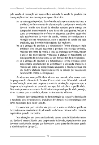 Manual de Procedimentos Contábeis para Fundações e Entidades de Interesse Social


pela venda. A transação em conta alheia oriunda de venda de produto em
consignação requer um dos seguintes procedimentos:
      a) se a entrega do produto for efetuada pelo representante (no caso a
         entidade) e o faturamento for efetuado pelo consignante, a entidade
         deverá emitir nota ﬁscal de simples remessa para entrega ao
         comprador, mencionando a nota ﬁscal do consignante, baixar a
         conta de compensação e efetuar os registros contábeis sugeridos
         pelo recebimento do valor da venda, repasse ao consignante e
         retenção de sua remuneração, caso o produto da venda lhe seja
         creditado, que é o objeto da sugestão dos registros;
      b) se a entrega do produto e o faturamento forem efetuados pela
         entidade, esta deverá registrar o produto em estoque próprio,
         registrar em conta de receita o total da transação de venda, baixar
         o custo das mercadorias vendidas e efetuar o pagamento ao
         consignante da mesma forma de um fornecedor de mercadorias;
      c) se a entrega do produto e o faturamento forem efetuados pelo
         consignante diretamente ao comprador, a entidade manterá o
         registro em conta de compensação enquanto o produto estiver em
         seu poder e efetuará registro da receita de serviço por ocasião do
         faturamento contra o consignante.
        As despesas com publicidade devem ser consideradas como parte
do programa de obtenção de fundos. Como existe uma diﬁculdade natural
de confrontação entre essa despesa e a receita de doação, sugere-se que a
despesa seja registrada no exercício em que foi veiculada a publicidade.
Outras despesas com a mesma ﬁnalidade da despesa de publicidade, ou seja,
atrair recursos para a entidade, devem ter tratamento idêntico.
       Também deve ser registrado na demonstração de superávit da entidade
o resultado dos investimentos, incluindo dividendos e a remuneração por
juros e aluguéis, pelo valor líquido.
      Os recursos provenientes do governo e outras entidades públicas
devem ter o mesmo tratamento, devendo também ser evidenciados em nota
explicativa quando relevantes.
      Nas situações em que a entidade não possui contabilidade de custos
ou, devido à materialidade, uma despesa não é alocada, especialmente, esta
deve ser considerada, sempre que for o caso, como parte das despesas gerais
e administrativas (grupo 3).


                                            72
 