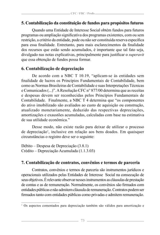 CFC / FBC / Proﬁs


5. Contabilização da constituição de fundos para propósitos futuros
       Quando uma Entidade de Interesse Social obtém fundos para futuros
programas ou ampliação signiﬁcativa dos programas existentes, com ou sem
restrição, a critério da entidade, pode ou não ser constituída reserva especíﬁca
para essa ﬁnalidade. Entretanto, para mais esclarecimentos da ﬁnalidade
dos recursos que estão sendo acumulados, é importante que tal fato seja,
divulgado nas notas explicativas, principalmente para justiﬁcar o superavit
que essa obtenção de fundos possa formar.

6. Contabilização de depreciação
      De acordo com a NBC T 10.19, “aplicam-se às entidades sem
ﬁnalidade de lucros os Princípios Fundamentais de Contabilidade, bem
como as Normas Brasileiras de Contabilidade e suas Interpretações Técnicas
e Comunicados (...)”. A Resolução CFC n° 877/00 determina que as receitas
e despesas devem ser reconhecidas pelos Princípios Fundamentais de
Contabilidade. Finalmente, a NBC T 4 determina que “os componentes
do ativo imobilizado são avaliados ao custo de aquisição ou construção,
atualizado monetariamente, deduzido das respectivas depreciações,
amortizações e exaustões acumuladas, calculadas com base na estimativa
de sua utilidade econômica.”
      Desse modo, não existe razão para deixar de utilizar o processo
de depreciação1, inclusive em relação aos bens doados. Em quaisquer
circunstâncias o registro deve ser o seguinte:

Débito – Despesa de Depreciação (3.8.1)
Crédito – Depreciação Acumulada (1.1.3.03)

7. Contabilização de contratos, convênios e termos de parceria
       Contratos, convênios e termos de parceria são instrumentos jurídicos e
operacionais utilizados pelas Entidades de Interesse Social na consecução de
seus objetivos. É relevante observar nesses instrumentos as cláusulas de prestação
de contas e as de remuneração. Normalmente, os convênios são ﬁrmados com
entidades públicas e não admitem cláusula de remuneração. Contratos podem ser
ﬁrmados tanto com entidades públicas como privadas e admitem remuneração.

1
    Os aspectos comentados para depreciação também são válidos para amortização e



                                         73
 