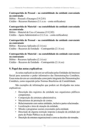 Manual de Procedimentos Contábeis para Fundações e Entidades de Interesse Social


Contrapartida de Pessoal – na contabilidade da entidade conveniada
ou contratada
Débito – Pessoal e Encargos (3.9.2.01)
Crédito – Recursos Humanos (3.1.x.xx – conta retiﬁcadora)

Contrapartida de Material – na contabilidade da entidade conveniada
ou contratada
Débito – Material de Uso e Consumo (3.9.2.02)
Crédito – Apoio Administrativo (3.2.3.xx – conta retiﬁcadora)

Contrapartida de Pessoal – na contabilidade da entidade convenente
ou contratante
Débito – Recursos Aplicados (2.1.6.xx)
Crédito – Recursos de Entidade – Contrapartida (2.1.6.xx)

Contrapartida de Material – na contabilidade da entidade convenente
ou contratante
Débito – Recursos Aplicados (2.1.6.xx)
Crédito – Recursos de Entidade – Contrapartida (2.1.6.xx)

9. Papel das notas explicativas
       As notas explicativas devem ser utilizadas pelas Entidades de Interesse
Social para aumentar o poder informativo das Demonstrações Contábeis.
Essas notas devem ser consideradas como parte integrante das Demonstrações
Contábeis, como requerido pelas Normas Brasileiras de Contabilidade.
      São exemplos de informações que podem ser divulgadas nas notas
explicativas:
      • Descrição dos registros da entidade nos organismos públicos
        competentes.
      • Composição da estrutura administrativa.
      • Mecanismos de prestação de contas.
      • Relacionamento com outras entidades, inclusive partes relacionadas.
      • Localização e área de atuação da entidade.
      • Missão e programas sociais executados pela entidade.
      • Descrição de alguma restrição imposta à atuação da entidade por
        parte do Poder Público ou de doador.
      • Descrição da estrutura organizacional e como as decisões são tomadas.


                                            76
 