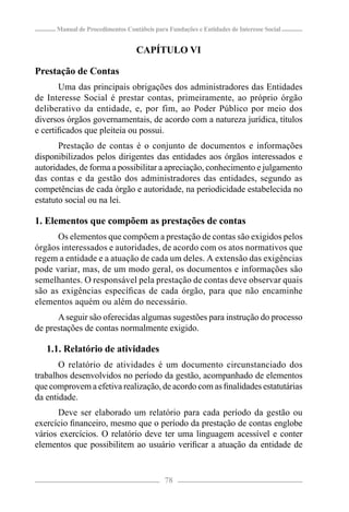 Manual de Procedimentos Contábeis para Fundações e Entidades de Interesse Social


                                  CAPÍTULO VI

Prestação de Contas
       Uma das principais obrigações dos administradores das Entidades
de Interesse Social é prestar contas, primeiramente, ao próprio órgão
deliberativo da entidade, e, por fim, ao Poder Público por meio dos
diversos órgãos governamentais, de acordo com a natureza jurídica, títulos
e certiﬁcados que pleiteia ou possui.
       Prestação de contas é o conjunto de documentos e informações
disponibilizados pelos dirigentes das entidades aos órgãos interessados e
autoridades, de forma a possibilitar a apreciação, conhecimento e julgamento
das contas e da gestão dos administradores das entidades, segundo as
competências de cada órgão e autoridade, na periodicidade estabelecida no
estatuto social ou na lei.

1. Elementos que compõem as prestações de contas
      Os elementos que compõem a prestação de contas são exigidos pelos
órgãos interessados e autoridades, de acordo com os atos normativos que
regem a entidade e a atuação de cada um deles. A extensão das exigências
pode variar, mas, de um modo geral, os documentos e informações são
semelhantes. O responsável pela prestação de contas deve observar quais
são as exigências especíﬁcas de cada órgão, para que não encaminhe
elementos aquém ou além do necessário.
      A seguir são oferecidas algumas sugestões para instrução do processo
de prestações de contas normalmente exigido.

   1.1. Relatório de atividades
       O relatório de atividades é um documento circunstanciado dos
trabalhos desenvolvidos no período da gestão, acompanhado de elementos
que comprovem a efetiva realização, de acordo com as ﬁnalidades estatutárias
da entidade.
      Deve ser elaborado um relatório para cada período da gestão ou
exercício ﬁnanceiro, mesmo que o período da prestação de contas englobe
vários exercícios. O relatório deve ter uma linguagem acessível e conter
elementos que possibilitem ao usuário veriﬁcar a atuação da entidade de


                                            78
 