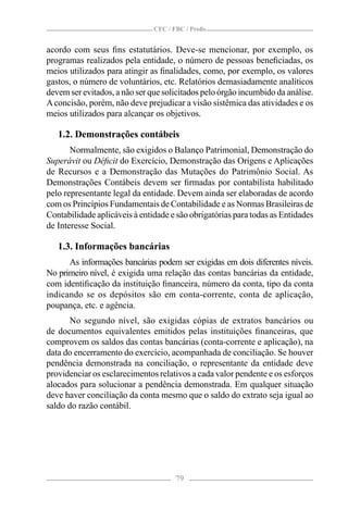 CFC / FBC / Proﬁs


acordo com seus ﬁns estatutários. Deve-se mencionar, por exemplo, os
programas realizados pela entidade, o número de pessoas beneﬁciadas, os
meios utilizados para atingir as ﬁnalidades, como, por exemplo, os valores
gastos, o número de voluntários, etc. Relatórios demasiadamente analíticos
devem ser evitados, a não ser que solicitados pelo órgão incumbido da análise.
A concisão, porém, não deve prejudicar a visão sistêmica das atividades e os
meios utilizados para alcançar os objetivos.

   1.2. Demonstrações contábeis
       Normalmente, são exigidos o Balanço Patrimonial, Demonstração do
Superávit ou Déﬁcit do Exercício, Demonstração das Origens e Aplicações
de Recursos e a Demonstração das Mutações do Patrimônio Social. As
Demonstrações Contábeis devem ser ﬁrmadas por contabilista habilitado
pelo representante legal da entidade. Devem ainda ser elaboradas de acordo
com os Princípios Fundamentais de Contabilidade e as Normas Brasileiras de
Contabilidade aplicáveis à entidade e são obrigatórias para todas as Entidades
de Interesse Social.

   1.3. Informações bancárias
      As informações bancárias podem ser exigidas em dois diferentes níveis.
No primeiro nível, é exigida uma relação das contas bancárias da entidade,
com identiﬁcação da instituição ﬁnanceira, número da conta, tipo da conta
indicando se os depósitos são em conta-corrente, conta de aplicação,
poupança, etc. e agência.
      No segundo nível, são exigidas cópias de extratos bancários ou
de documentos equivalentes emitidos pelas instituições ﬁnanceiras, que
comprovem os saldos das contas bancárias (conta-corrente e aplicação), na
data do encerramento do exercício, acompanhada de conciliação. Se houver
pendência demonstrada na conciliação, o representante da entidade deve
providenciar os esclarecimentos relativos a cada valor pendente e os esforços
alocados para solucionar a pendência demonstrada. Em qualquer situação
deve haver conciliação da conta mesmo que o saldo do extrato seja igual ao
saldo do razão contábil.




                                      79
 