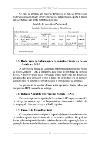 CFC / FBC / Proﬁs


       Os bens da entidade em poder de terceiros e os bens de terceiros em
poder da entidade devem ser inventariados e relacionados à parte e devem
ser escriturados em conta contábil especíﬁca.
                              Modelo de Inventário Patrimonial
                         Associação Brasiliense de Amparo ao Menor Carente

 Relação Patrimonial                                                    data: xx/ xxxx
                                                                                 xx/
                                       Incorporação
  N.°     Identificação                  Data      Conta      Forma    Localização       Valor
          Veículo VW Kombi, ano
  001     98, cor branca, placa        01.06.98   1.1.3.02   Compra   Sede             9.000,00
          JJJ5555
                                                                      Creche da Vila
  002     Refrigerador Bomsul 370 l.   20.09.98   1.1.3.02   Doação                    200,00
                                                                      Rococó
                                         TOTAL                                         9.200,00


        Representante legal




   1.5. Declaração de Informações Econômico-Fiscais da Pessoa
        Jurídica – DIPJ
      A elaboração e entrega da Declaração de Informações Econômico-Fiscais
da Pessoa Jurídica – DIPJ é obrigatória para todas as Entidades de Interesse
Social. A inobservância dessa obrigação impõe restrições aos benefícios
conquistados pela entidade, como a perda da imunidade ou da isenção,
gerando passivo tributário e inviabilizando a continuidade da entidade.
     Na prestação de contas, devem estar apensadas todas ﬁchas que
compõem a DIPJ e o recibo de entrega.

   1.6. Relação Anual de Informações Sociais – RAIS
       Devem ser apensadas à prestação de contas a RAIS impressa e o recibo
de entrega (mesmo que seja o recibo provisório). No caso de a entidade não
ter empregado deve ser entregue a RAIS negativa.

   1.7. Parecer do Conselho Fiscal
       O cumprimento dessa exigência dependerá da estrutura administrativa
da entidade, quanto à previsão ou não no estatuto da entidade. De qualquer
forma, cabe ao órgão deliberativo máximo da entidade a aprovação ﬁnal da
prestação de contas no âmbito interno. Assim, a ata da reunião em que houver


                                                  81
 