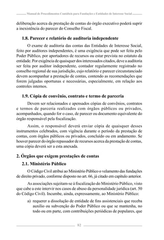 Manual de Procedimentos Contábeis para Fundações e Entidades de Interesse Social


deliberação acerca da prestação de contas do órgão executivo poderá suprir
a inexistência do parecer do Conselho Fiscal.

   1.8. Parecer e relatório de auditoria independente
       O exame de auditoria das contas das Entidades de Interesse Social,
feito por auditores independentes, é uma exigência que pode ser feita pelo
Poder Público, por aportadores de recursos ou estar prevista no estatuto da
entidade. Por exigência de quaisquer dos interessados citados, deve a auditoria
ser feita por auditor independente, contador regularmente registrado no
conselho regional de sua jurisdição, cujo relatório e parecer circunstanciado
devem acompanhar a prestação de contas, contendo as recomendações que
forem julgadas oportunas e necessárias, especialmente, em relação aos
controles internos.

   1.9. Cópia de convênio, contrato e termo de parceria
      Devem ser relacionados e apensados cópias de convênios, contratos
e termos de parceria realizados com órgãos públicos ou privados,
acompanhados, quando for o caso, de parecer ou documento equivalente do
órgão responsável pela ﬁscalização.
      Assim, o responsável deverá enviar cópia de quaisquer desses
instrumentos celebrados, com vigência durante o período da prestação de
contas, com órgãos públicos ou privados, concluído ou em andamento. Se
houver parecer do órgão repassador de recursos acerca da prestação de contas,
uma cópia deverá ser a esta anexada.

2. Órgãos que exigem prestações de contas
   2.1. Ministério Público
       O Código Civil atribui ao Ministério Público o velamento das fundações
de direito privado, conforme disposto no art. 66, já citado em capítulo anterior.
      As associações sujeitam-se à ﬁscalização do Ministério Público, visto
que cabe a este intervir nos casos de abuso da personalidade jurídica (art. 50
do Código Civil). Incumbe, ainda, expressamente, ao Ministério Público:
       a) requerer a dissolução de entidade de ﬁns assistenciais que receba
          auxílio ou subvenção do Poder Público ou que se mantenha, no
          todo ou em parte, com contribuições periódicas de populares, que


                                            82
 