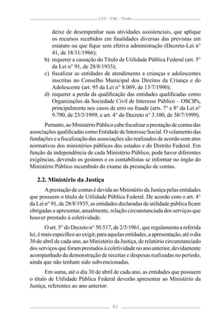 CFC / FBC / Proﬁs


          deixe de desempenhar suas atividades assistenciais, que aplique
          os recursos recebidos em ﬁnalidades diversas das previstas em
          estatuto ou que ﬁque sem efetiva administração (Decreto-Lei n°
          41, de 18/11/1966);
       b) requerer a cassação do Título de Utilidade Pública Federal (art. 5°
          da Lei n° 91, de 28/8/1935);
       c) ﬁscalizar as entidades de atendimento a crianças e adolescentes
          inscritas no Conselho Municipal dos Direitos da Criança e do
          Adolescente (art. 95 da Lei n° 8.069, de 13/7/1990);
       d) requerer a perda da qualiﬁcação das entidades qualiﬁcadas como
          Organizações da Sociedade Civil de Interesse Público – OSCIPs,
          principalmente nos casos de erro ou fraude (arts. 7° e 8° da Lei n°
          9.790, de 23/3/1999, e art. 4° do Decreto n° 3.100, de 30/7/1999).
      Portanto, ao Ministério Público cabe ﬁscalizar a prestação de contas das
associações qualiﬁcadas como Entidade de Interesse Social. O velamento das
fundações e a ﬁscalização das associações são realizados de acordo com atos
normativos dos ministérios públicos dos estados e do Distrito Federal. Em
função da independência de cada Ministério Público, pode haver diferentes
exigências, devendo os gestores e os contabilistas se informar no órgão do
Ministério Público incumbido do exame da prestação de contas.

   2.2. Ministério da Justiça
       A prestação de contas é devida ao Ministério da Justiça pelas entidades
que possuem o título de Utilidade Pública Federal. De acordo com o art. 4°
da Lei n° 91, de 28/8/1935, as entidades declaradas de utilidade pública ﬁcam
obrigadas a apresentar, anualmente, relação circunstanciada dos serviços que
houver prestado à coletividade.
        O art. 5° do Decreto n° 50.517, de 2/5/1961, que regulamenta a referida
lei, é mais especíﬁco ao exigir, para aquelas entidades, a apresentação, até o dia
30 de abril de cada ano, ao Ministério da Justiça, de relatório circunstanciado
dos serviços que foram prestados à coletividade no ano anterior, devidamente
acompanhado da demonstração de receitas e despesas realizadas no período,
ainda que não tenham sido subvencionadas.
       Em suma, até o dia 30 de abril de cada ano, as entidades que possuem
o título de Utilidade Pública Federal deverão apresentar ao Ministério da
Justiça, referentes ao ano anterior:


                                        83
 