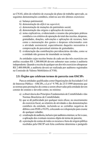 CFC / FBC / Proﬁs


ao CNAS, além do relatório de execução de plano de trabalho aprovado, as
seguintes demonstrações contábeis, relativas aos três últimos exercícios:
      a) balanço patrimonial;
      b) demonstração do déﬁcit ou superávit;
      c) demonstração de mutações do patrimônio social;
      d) demonstração das origens e aplicações de recursos;
      e) notas explicativas, evidenciando o resumo das principais práticas
         contábeis e os critérios de apuração do total das receitas, despesas,
         gratuidades, doações, subvenções e aplicações de recursos, bem
         como a mensuração dos gastos e despesas relacionados com
         a atividade assistencial, especialmente daqueles necessários à
         comprovação do percentual mínimo de gratuidades;
      f) evidenciação das contribuições previdenciárias devidas, como se
         a entidade não gozasse de imunidade ou isenção.
       As entidades cujas receitas brutas de cada um dos três exercícios em
análise excedam R$ 1.200.000,00 devem submeter suas contas à auditoria
independente. Quando a receita de qualquer um dos três exercícios ultrapassar
R$ 2.400.000,00, a auditoria deverá ser realizada por auditores registrados
na Comissão de Valores Mobiliários (CVM).

   2.5. Órgãos que celebram termos de parceria com OSCIPs
       Para as entidades qualiﬁcadas como Organizações da Sociedade Civil
de Interesse Público – OSCIPs, a Lei n° 9.790, de 23/3/1999 determina que
as normas para prestações de contas a serem observadas pela entidade devem
constar do estatuto e deverão conter, no mínimo:
      a) a observância dos Princípios Fundamentais de Contabilidade e das
         Normas Brasileiras de Contabilidade;
      b) que se dê publicidade por qualquer meio eﬁcaz, no encerramento
         do exercício ﬁscal, ao relatório de atividades e das demonstrações
         contábeis da entidade, incluindo-se as certidões negativas de
         débitos com INSS e FGTS, colocando-os à disposição para exame
         de qualquer cidadão;
      c) a realização de auditoria, inclusive por auditores externos; se for o caso,
         a aplicação dos eventuais recursos objeto do termo de parceria;
      d) a prestação de contas de todos os recursos e bens de origem pública
         recebidos pela OSCIP será feita conforme determina o parágrafo


                                       85
 