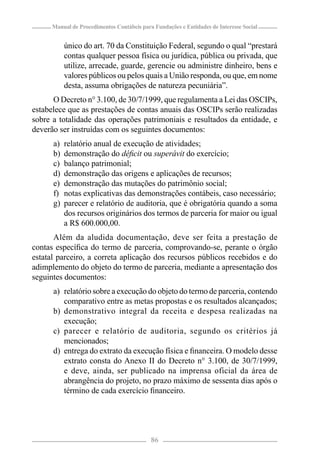 Manual de Procedimentos Contábeis para Fundações e Entidades de Interesse Social


           único do art. 70 da Constituição Federal, segundo o qual “prestará
           contas qualquer pessoa física ou jurídica, pública ou privada, que
           utilize, arrecade, guarde, gerencie ou administre dinheiro, bens e
           valores públicos ou pelos quais a União responda, ou que, em nome
           desta, assuma obrigações de natureza pecuniária”.
      O Decreto n° 3.100, de 30/7/1999, que regulamenta a Lei das OSCIPs,
estabelece que as prestações de contas anuais das OSCIPs serão realizadas
sobre a totalidade das operações patrimoniais e resultados da entidade, e
deverão ser instruídas com os seguintes documentos:
      a)   relatório anual de execução de atividades;
      b)   demonstração do déﬁcit ou superávit do exercício;
      c)   balanço patrimonial;
      d)   demonstração das origens e aplicações de recursos;
      e)   demonstração das mutações do patrimônio social;
      f)   notas explicativas das demonstrações contábeis, caso necessário;
      g)   parecer e relatório de auditoria, que é obrigatória quando a soma
           dos recursos originários dos termos de parceria for maior ou igual
           a R$ 600.000,00.
       Além da aludida documentação, deve ser feita a prestação de
contas especíﬁca do termo de parceria, comprovando-se, perante o órgão
estatal parceiro, a correta aplicação dos recursos públicos recebidos e do
adimplemento do objeto do termo de parceria, mediante a apresentação dos
seguintes documentos:
      a) relatório sobre a execução do objeto do termo de parceria, contendo
         comparativo entre as metas propostas e os resultados alcançados;
      b) demonstrativo integral da receita e despesa realizadas na
         execução;
      c) parecer e relatório de auditoria, segundo os critérios já
         mencionados;
      d) entrega do extrato da execução física e ﬁnanceira. O modelo desse
         extrato consta do Anexo II do Decreto n° 3.100, de 30/7/1999,
         e deve, ainda, ser publicado na imprensa oficial da área de
         abrangência do projeto, no prazo máximo de sessenta dias após o
         término de cada exercício ﬁnanceiro.




                                            86
 