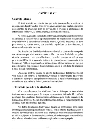 CFC / FBC / Proﬁs


                              CAPÍTULO VII

Controle Interno
      O instrumento de gestão que permite acompanhar e criticar o
desempenho das atividades, proteger os ativos, disciplinar o relacionamento
dos agentes de execução com as atividades e orientar a elaboração de
informação conﬁável, é, normalmente, denominado controle.
      O controle, quando executado de forma permanente no âmbito interno
da entidade e voltado para o aperfeiçoamento da organização e segurança
do patrimônio, é denominado controle interno. Quando executado de fora
para dentro e, normalmente, por entidade reguladora ou ﬁscalizadora, é
denominado controle externo.
      No âmbito das Entidades de Interesse Social, o controle interno pode
ser executado por uma estrutura concebida com essa ﬁnalidade ou pelas
demais estruturas como conselho ﬁscal, conselho curador ou até mesmo
pela assembléia. Já o controle externo é, normalmente, executado pelo
Ministério Público, a quem cabem as funções de efetuar diligências e exigir
procedimentos por entidades ﬁscalizadoras a quem a Entidade de Interesse
Social estiver subordinada.
       A ação do controle interno no âmbito das Entidades de Interesse Social
visa manter sob controle o patrimônio, veriﬁcar o cumprimento de acordos
e contratos, zelar pelo cumprimento estatutário e pelas determinações das
autoridades nos âmbitos federal, estadual e municipal.

1. Relatório periódico de atividades
      O acompanhamento das atividades deve ser feito por meio de vários
instrumentos e num espaço de tempo regularmente deﬁnido. O relatório
periódico das atividades desenvolvidas, elaborado pelo órgão executivo da
Entidade de Interesse Social, traz informações de todo o funcionamento da
entidade num determinado período.
       Os dados do relatório de atividades devem ser confrontados com outras
informações produzidas pela entidade, como: a) com o estatuto da entidade, com o
objetivo de veriﬁcar se as atividades estão amparadas pelas ﬁnalidades estatutárias
da entidade; b) com as demonstrações contábeis, visando averiguar se as atividades
elencadas no relatório foram devidamente registradas na contas próprias.


                                        87
 