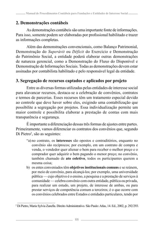 Manual de Procedimentos Contábeis para Fundações e Entidades de Interesse Social


2. Demonstrações contábeis
       As demonstrações contábeis são uma importante fonte de informações.
Para isso, somente podem ser elaboradas por proﬁssional habilitado e trazer
as informações completas.
      Além das demonstrações convencionais, como Balanço Patrimonial,
Demonstração do Superávit ou Déficit do Exercício e Demonstração
do Patrimônio Social, a entidade poderá elaborar outras demonstrações
de natureza gerencial, como a Demonstração do Fluxo do Disponível e
Demonstração de Informações Sociais. Todas as demonstrações devem estar
assinadas por contabilista habilitado e pelo responsável legal da entidade.

3. Segregação de recursos captados e aplicados por projeto
      Entre as diversas formas utilizadas pelas entidades de interesse social
para alavancar recursos, destaca-se a celebração de convênios, contratos
e termos de parcerias. Esses recursos têm um tratamento especial devido
ao controle que deve haver sobre eles, exigindo uma contabilização que
possibilite a segregação por projetos. Essa individualização permite um
maior controle e possibilita elaborar a prestação de contas com mais
transparência e segurança.
      É importante a diferenciação dessas três formas de ajustes entre partes.
Primeiramente, vamos diferenciar os contratos dos convênios que, segundo
Di Pietro2, são as seguintes:
           “a) no contrato, os interesses são opostos e contraditórios, enquanto no
               convênio são recíprocos; por exemplo, em um contrato de compra e
               venda, o vendedor quer alienar o bem para receber o melhor preço e o
               comprador quer adquirir o bem pagando o menor preço; no convênio,
               também chamado de ato coletivo, todos os participantes querem a
               mesma coisa;
           b) os entes conveniados têm objetivos institucionais comuns e se reúnem,
               por meio de convênio, para alcançá-los; por exemplo, uma universidade
               pública — cujo objetivo é o ensino, a pesquisa e a prestação de serviços à
               comunidade — celebra convênio com outra entidade, pública ou privada,
               para realizar um estudo, um projeto, de interesse de ambas, ou para
               prestar serviços de competência comum a terceiros; é o que ocorre com
               os convênios celebrados entre Estados e entidades particulares, tendo por

2
    Di Pietro, Maria Sylvia Zanella. Direito Administrativo. São Paulo: Atlas, 14. Ed., 2002, p. 292/293.



                                                    88
 