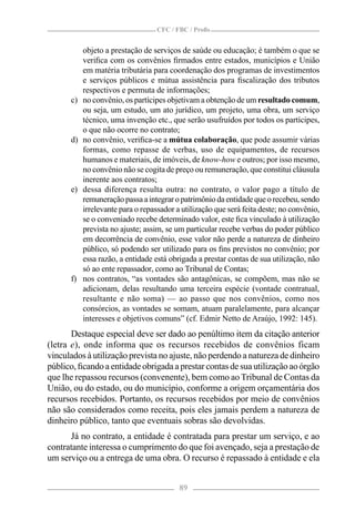 CFC / FBC / Proﬁs


           objeto a prestação de serviços de saúde ou educação; é também o que se
           veriﬁca com os convênios ﬁrmados entre estados, municípios e União
           em matéria tributária para coordenação dos programas de investimentos
           e serviços públicos e mútua assistência para ﬁscalização dos tributos
           respectivos e permuta de informações;
      c)   no convênio, os partícipes objetivam a obtenção de um resultado comum,
           ou seja, um estudo, um ato jurídico, um projeto, uma obra, um serviço
           técnico, uma invenção etc., que serão usufruídos por todos os partícipes,
           o que não ocorre no contrato;
      d)   no convênio, veriﬁca-se a mútua colaboração, que pode assumir várias
           formas, como repasse de verbas, uso de equipamentos, de recursos
           humanos e materiais, de imóveis, de know-how e outros; por isso mesmo,
           no convênio não se cogita de preço ou remuneração, que constitui cláusula
           inerente aos contratos;
      e)   dessa diferença resulta outra: no contrato, o valor pago a título de
           remuneração passa a integrar o patrimônio da entidade que o recebeu, sendo
           irrelevante para o repassador a utilização que será feita deste; no convênio,
           se o conveniado recebe determinado valor, este ﬁca vinculado à utilização
           prevista no ajuste; assim, se um particular recebe verbas do poder público
           em decorrência de convênio, esse valor não perde a natureza de dinheiro
           público, só podendo ser utilizado para os ﬁns previstos no convênio; por
           essa razão, a entidade está obrigada a prestar contas de sua utilização, não
           só ao ente repassador, como ao Tribunal de Contas;
      f)   nos contratos, “as vontades são antagônicas, se compõem, mas não se
           adicionam, delas resultando uma terceira espécie (vontade contratual,
           resultante e não soma) — ao passo que nos convênios, como nos
           consórcios, as vontades se somam, atuam paralelamente, para alcançar
           interesses e objetivos comuns” (cf. Edmir Netto de Araújo, 1992: 145).
       Destaque especial deve ser dado ao penúltimo item da citação anterior
(letra e), onde informa que os recursos recebidos de convênios ficam
vinculados à utilização prevista no ajuste, não perdendo a natureza de dinheiro
público, ﬁcando a entidade obrigada a prestar contas de sua utilização ao órgão
que lhe repassou recursos (convenente), bem como ao Tribunal de Contas da
União, ou do estado, ou do município, conforme a origem orçamentária dos
recursos recebidos. Portanto, os recursos recebidos por meio de convênios
não são considerados como receita, pois eles jamais perdem a natureza de
dinheiro público, tanto que eventuais sobras são devolvidas.
      Já no contrato, a entidade é contratada para prestar um serviço, e ao
contratante interessa o cumprimento do que foi avençado, seja a prestação de
um serviço ou a entrega de uma obra. O recurso é repassado à entidade e ela


                                          89
 