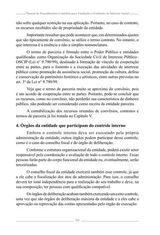 Manual de Procedimentos Contábeis para Fundações e Entidades de Interesse Social


não sofre qualquer restrição na sua aplicação. Portanto, no caso de contrato,
os recursos recebidos são de propriedade da entidade.
      Importante ressaltar que pode acontecer que, em determinados ajustes
que são tipicamente de convênio, se utilize o termo contrato. No entanto, o
que interessa é a essência e não a simples nomenclatura.
        O termo de parceria é ﬁrmado entre o Poder Público e entidades
qualiﬁcadas como Organização da Sociedade Civil de Interesse Público–
OSCIP (Lei n° 9.790/99), destinado à formação de vínculo de cooperação
entre as partes, para o fomento e a execução das atividades de interesse
público como promoção da assistência social, promoção da cultura, defesa
e conservação do patrimônio histórico e artísticos, entre outras previstas no
art. 3º da Lei n° 9.790/99.
      Veja que o termo de parceria muito se aproxima do convênio, pois
é um acordo de cooperação entre as partes. Portanto, pode-se concluir que
os recursos, como no convênio, não perderão sua característica de dinheiro
público, não podendo ser considerado como receita da entidade parceira.
      A contabilização dos recursos oriundos de convênios, contratos e
termos de parceria já foi tratada no Capítulo V.

4. Órgãos da entidade que participam do controle interno
     Embora o controle interno deva ser executado pela própria
administração da entidade, outros órgãos podem participar desse controle,
como é o caso do conselho ﬁscal e do órgão de deliberação.
       Conforme a estrutura organizacional da entidade, poderá existir setor
responsável pela coordenação e avaliação de todo o controle interno. Essas
pessoas farão parte do corpo funcional da entidade ou, eventualmente, serão
terceirizadas.
       O conselho ﬁscal da entidade exercerá também esse controle, já que
a ele cabe a ﬁscalização dos atos da administração. Para isso, o conselho
deverá ter total independência para a realização do seu trabalho e deve, na
sua composição, ter pessoas com qualiﬁcação compatível.
      Os órgãos de deliberação acabam também exercendo um certo controle,
uma vez que são órgãos de deliberação máxima da entidade e a eles cabe a
aprovação ou reprovação das contas apresentadas pelo órgão de execução.


                                            90
 