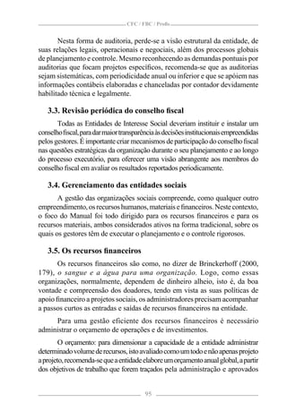 CFC / FBC / Proﬁs


       Nesta forma de auditoria, perde-se a visão estrutural da entidade, de
suas relações legais, operacionais e negociais, além dos processos globais
de planejamento e controle. Mesmo reconhecendo as demandas pontuais por
auditorias que focam projetos especíﬁcos, recomenda-se que as auditorias
sejam sistemáticas, com periodicidade anual ou inferior e que se apóiem nas
informações contábeis elaboradas e chanceladas por contador devidamente
habilitado técnica e legalmente.

   3.3. Revisão periódica do conselho ﬁscal
       Todas as Entidades de Interesse Social deveriam instituir e instalar um
conselho ﬁscal, para dar maior transparência às decisões institucionais empreendidas
pelos gestores. É importante criar mecanismos de participação do conselho ﬁscal
nas questões estratégicas da organização durante o seu planejamento e ao longo
do processo executório, para oferecer uma visão abrangente aos membros do
conselho ﬁscal em avaliar os resultados reportados periodicamente.

   3.4. Gerenciamento das entidades sociais
       A gestão das organizações sociais compreende, como qualquer outro
empreendimento, os recursos humanos, materiais e ﬁnanceiros. Neste contexto,
o foco do Manual foi todo dirigido para os recursos ﬁnanceiros e para os
recursos materiais, ambos considerados ativos na forma tradicional, sobre os
quais os gestores têm de executar o planejamento e o controle rigorosos.

   3.5. Os recursos ﬁnanceiros
      Os recursos ﬁnanceiros são como, no dizer de Brinckerhoff (2000,
179), o sangue e a água para uma organização. Logo, como essas
organizações, normalmente, dependem de dinheiro alheio, isto é, da boa
vontade e compreensão dos doadores, tendo em vista as suas políticas de
apoio ﬁnanceiro a projetos sociais, os administradores precisam acompanhar
a passos curtos as entradas e saídas de recursos ﬁnanceiros na entidade.
     Para uma gestão eficiente dos recursos financeiros é necessário
administrar o orçamento de operações e de investimentos.
        O orçamento: para dimensionar a capacidade de a entidade administrar
determinado volume de recursos, isto avaliado como um todo e não apenas projeto
a projeto, recomenda-se que a entidade elabore um orçamento anual global, a partir
dos objetivos de trabalho que forem traçados pela administração e aprovados


                                        95
 