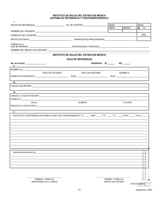 INSTITUTO DE SALUD DEL ESTADO DE MEXICO
                                              SISTEMA DE REFERENCIA Y CONTRARREFERENCIA
    I
FECHA DE REFERENCIA __________________________ No. DE CONTROL ____________________                                  EDAD                              SEXO
                                                                                                                    AÑOS             MESES            M               F
NOMBRE DEL PACIENTE ________________________________________________________________

DOMICILIO DEL PACIENTE ________________________________________________________________________________________                                           URG.

MOTIVO DE ENVIO ______________________________________                     DIAGNOSTICO PRESUNCIONAL ___________________________

UNIDAD A LA
QUE SE REFIERE ______________________________________ ESPECIALIDAD O SERVICIO ____________________________________________
NOMBRE DEL MEDICO QUE REFIERE: __________________________________________________________________________________________

                                                 INSTITUTO DE SALUD DEL ESTADO DE MEXICO
                                                                 HOJA DE REFERENCIA
No. de control: __________________                                                             URGENCIA        SI _______      NO _______
   II
NOMBRE (S) ______________________________________________________________________________________________________________________
                                     APELLIDO PATERNO                               APELLIDO MATERNO                            NOMBRE S
NUMERO DE EXPEDIENTE _______________________________                   EDAD _____________________________            SEXO ______________________________


   III
UNIDAD QUE REFIERE _____________________________________________________________________________________________________________


   IV
UNIDAD A LA QUE SE REFIERE ______________________________________________________________________________________________________
DOMICILIO __________________________________________________________________________________________________________________-_____
                       CALLE                                                    NUMERO                                              COLONIA
SERVICIO AL QUE SE ENVIA ________________________________________________________________________________________________________


   V
  MOTIVO DE LA REFERENCIA (RESUMEN CLINICO DEL PROCEDIMIENTO): T.A. _____ TEMP. _____ F.R. ______ F.C. ______ PESO ______ TALLA ______
__________________________________________________________________________________________________________________________________________________________________
__________________________________________________________________________________________________________________________________________________________________
__________________________________________________________________________________________________________________________________________________________________
__________________________________________________________________________________________________________________________________________________________________
__________________________________________________________________________________________________________________________________________________________________
__________________________________________________________________________________________________________________________________________________________________
__________________________________________________________________________________________________________________________________________________________________
__________________________________________________________________________________________________________________________________________________________________
__________________________________________________________________________________________________________________________________________________________________
__________________________________________________________________________________________________________________________________________________________________
                                                                                                                                                          Manual de Procedimientos para la
                                                                                                                                                          Consulta Externa de Especialidad


  IMPRESIÓN DIAGNOSTICA: ___________________________________________________________________________________________________________________________________
__________________________________________________________________________________________________________________________________________________________________
__________________________________________________________________________________________________________________________________________________________________
__________________________________________________________________________________________________________________________________________________________________
__________________________________________________________________________________________________________________________________________________________________




                   ______________________________________                                            ______________________________________
                           NOMBRE Y FIRMA DEL                                                                NOMBRE Y FIRMA DEL
                       RESPONSABLE DE LA UNIDAD                                                              MEDICO QUE REFIERE
                                                                                                                                          217B21302-009-04


                                                                               22                                                                  Septiembre, 2005
 