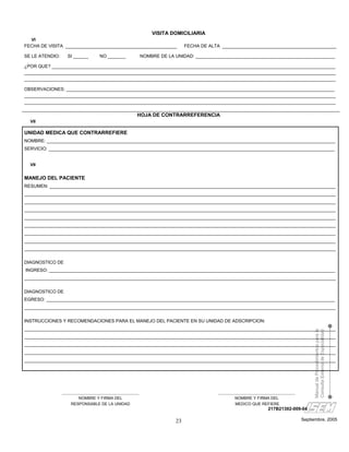 VISITA DOMICILIARIA
  VI
FECHA DE VISITA ____________________________________________                FECHA DE ALTA _____________________________________________

SE LE ATENDIO:     SI ______       NO _______             NOMBRE DE LA UNIDAD: _______________________________________________________

¿POR QUE? ________________________________________________________________________________________________________________
___________________________________________________________________________________________________________________________
___________________________________________________________________________________________________________________________

OBSERVACIONES: __________________________________________________________________________________________________________
___________________________________________________________________________________________________________________________
___________________________________________________________________________________________________________________________

                                                      HOJA DE CONTRARREFERENCIA
  VII

UNIDAD MEDICA QUE CONTRARREFIERE
NOMBRE: __________________________________________________________________________________________________________________
SERVICIO: _________________________________________________________________________________________________________________


  VII


MANEJO DEL PACIENTE
RESUMEN: _________________________________________________________________________________________________________________
___________________________________________________________________________________________________________________________
___________________________________________________________________________________________________________________________
___________________________________________________________________________________________________________________________
___________________________________________________________________________________________________________________________
___________________________________________________________________________________________________________________________
___________________________________________________________________________________________________________________________
___________________________________________________________________________________________________________________________
___________________________________________________________________________________________________________________________

DIAGNOSTICO DE
INGRESO: _________________________________________________________________________________________________________________
___________________________________________________________________________________________________________________________

DIAGNOSTICO DE
EGRESO: __________________________________________________________________________________________________________________
___________________________________________________________________________________________________________________________

INSTRUCCIONES Y RECOMENDACIONES PARA EL MANEJO DEL PACIENTE EN SU UNIDAD DE ADSCRIPCION:
___________________________________________________________________________________________________________________________
                                                                                                                                       Manual de Procedimientos para la
                                                                                                                                       Consulta Externa de Especialidad


___________________________________________________________________________________________________________________________
___________________________________________________________________________________________________________________________
___________________________________________________________________________________________________________________________
___________________________________________________________________________________________________________________________




                 ______________________________________                                  ______________________________________
                         NOMBRE Y FIRMA DEL                                                      NOMBRE Y FIRMA DEL
                     RESPONSABLE DE LA UNIDAD                                                    MEDICO QUE REFIERE
                                                                                                                 217B21302-009-04

                                                                       23                                                         Septiembre, 2005
 