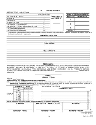 III.      TIPO DE VIVIENDA
MARQUE SOLO UNA OPCION
                                                     CALIFICACION                                          SUMA DE CALIFICACIONES(33)
SIN VIVIENDA, CHOZA                                           1           CALIFICACION                     ASPECTO     CALIFICACION
RENTADA                                                       2           ASPECTO “3”
                                                                                                                1
PRESTADA                                                      3
INTERES SOCIAL                                                4             ________
PROPIA DE TEJA Y ADOBE                                        5                                                 2
PROPIA DE CONCRETO TECHO DE LAM.                              6
PROPIA SIN ACABADOS                                           8                                                 3
PROPIA CON ACABADOS                                          10                                        *     TOTAL
* De acuerdo a la sumatoria de calificaciones se asigna el nivel (CLASIFICACION) de acuerdo         a la escala. Así mismo se obtendrá copia de la
 identificación del Paciente o responsable.
                                                           DIAGNOSTICO SOCIAL



                                                                   PLAN SOCIAL



                                                                   TRATAMIENTO




                                                                   RESPONSIVA
PROTESTO CONDUCIRME CON VERDAD, APERCIBIDO DE LAS PENAS EN QUE INCURREN LOS FALSOS DECLARANTES;
ASI MISMO AUTORIZO AL PERSONAL DEL INSTITUTO DE SALUD DEL ESTADO DE MEXICO (ISEM), REALICE LAS
INVESTIGACIONES NECESARIAS PARA CONFIRMAR LOS DATOS PLASMADOS EN EL PRESENTE ESTUDIO
SOCIOECONOMICO EL CUAL ME FUE PRACTICADO EN EL HOSPITAL ______________________________ DEPENDIENTE
DEL ISEM.
                                __________________________________
                                             ACEPTO
                                         NOMBRE Y FIRMA
FECHA: ____/ ____/ ____
 Este recuadro es para uso exclusivo del Paciente o responsable.
Nota: el área de trabajo social deberá apegarse al procedimiento establecido para el llenado del presente estudio; el cual queda sujeto a revisión, por
     las instancias competentes del Instituto. Si la capacidad de pago del Paciente es mayor de acuerdo al criterio del trabajador social y así lo
     plasma en rubro de observaciones, se podrá asignar el nivel de cuota inmediato superior.
              PUNTAJE           NIVEL                         No. DE PASE DE SALIDA ___________________________
                3a 5           EXENTOS                                            OBSERVACIONES
                6a7               1
                                                                                                                                             Manual de Procedimientos para la
                                                                                                                                             Consulta Externa de Especialidad

               8 a 10             2
ESCALA         11 a 13            3
               14 a 24            4
               25 a 27            5
               28 a 30            6
Nota: si el Paciente no cumplió con sus donadores de sangre no podrá ser reclasificado.
                ELABORO                           JEFATURA DE TRABAJO SOCIAL                                        AUTORIZO


 ____________________________                       ___________________________                      ____________________________
       NOMBRE Y FIRMA                                     NOMBRE Y FIRMA                                   NOMBRE Y FIRMA
                                                                                                                                   217B31302-004-04

                                                                          29                                                           Septiembre, 2005
 