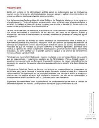 PRESENTACION

Dentro del contexto de la administración pública actual, es indispensable que las instituciones
cuenten con las herramientas administrativas que aseguren, apoyen y agilicen el cumplimiento de los
programas, planes, objetivos y proyectos gubernamentales.

Una de las premisas fundamentales del actual Gobierno del Estado de México, es la de contar con
una Administración Pública eficiente en su desempeño, eficaz en la respuesta a las demandas de la
sociedad, honrada en el desarrollo de sus funciones, que impulse la formulación de una cultura de
modernización y mejoramiento de la función pública.

De esta manera se hace necesario que la Administración Pública establezca medidas que garanticen
una mayor racionalidad y optimización de los recursos, así como de un ejercicio austero y
responsable, mediante el establecimiento de normas y lineamientos que sirvan de base para regular
su operación.

El Plan de Desarrollo del Estado de México establece los requerimientos sobre el deber de la
Administración Pública de aumentar su efectividad social para obtener los mejores resultados en los
servicios que proporciona a través del Instituto de Salud del Estado de México, destacándose la
necesidad de que los recursos se apliquen conforme a programas aprobados. Establece como
objetivo, la vigilancia del estricto cumplimiento de la legislación y normatividad en materia de control y
evaluación, así como verificar que la gestión pública se apegue a los criterios de transparencia,
honradez, eficacia y productividad.

Para lograr una mayor efectividad social y mejores resultados en los servicios públicos, es necesario
que las dependencias y organismos auxiliares de la Administración Pública Estatal, revisen y
actualicen permanentemente sus formas de organización, sistemas de trabajo y procedimientos de
atención a los usuarios, de acuerdo a las circunstancias del entorno social y a la disponibilidad de
recursos.

El Instituto de Salud del Estado de México, conciente de su responsabilidad de proporcionar los
servicios de salud que le demande la población abierta de nuestra entidad, requiere de un sistema de
consulta externa de especialidad en los hospitales generales, que permita el acceso a un segundo
nivel de atención médica eficiente, ágil, confiable e inmediato, por ello se ha implementado el
presente Manual de Procedimientos para la Consulta Externa de Especialidad.

El presente documento tiene como fin estandarizar los procedimientos que se llevan a cabo en los
diferentes hospitales del Instituto, con el propósito de mejorar y agilizar el sistema actual.


                                                                                                             Manual de Procedimientos para la
                                                                                                             Consulta Externa de Especialidad




                                                         3                                             Septiembre, 2005
 