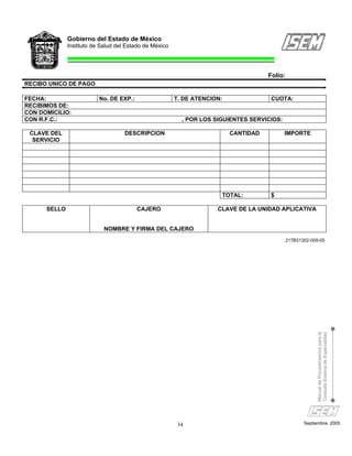 Gobierno del Estado de México
              Instituto de Salud del Estado de México




                                                                                     Folio:
RECIBO UNICO DE PAGO

FECHA:                    No. DE EXP.:                  T. DE ATENCION:               CUOTA:
RECIBIMOS DE:
CON DOMICILIO:
CON R.F.C.:                                               , POR LOS SIGUIENTES SERVICIOS:

 CLAVE DEL                          DESCRIPCION                           CANTIDAD          IMPORTE
  SERVICIO




                                                                      TOTAL:         $

      SELLO                              CAJERO                      CLAVE DE LA UNIDAD APLICATIVA


                            NOMBRE Y FIRMA DEL CAJERO
                                                                                            217B31302-009-05




                                                                                                        Manual de Procedimientos para la
                                                                                                        Consulta Externa de Especialidad




                                                         34                                        Septiembre, 2005
 