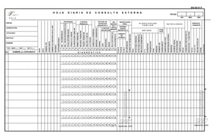 No.
                                                                                                                                                                                                                                                                                               UNIDAD:




                                                                                                                                                                                                               NOMBRE:
                                                                                                                                                                                                                         SERVICIO :
                                                                                                                                                                                                                                      LOCALIDAD:
                                                                                                                                                                                                                                                                                                                    D. G. I. S.




                                                                                                                                                                                                                                                               JURISDICCIÓN:




                                                                                                                                                                    TIPO MED |__ | ENF |__| TAP ´S |__ |

                                                                                                                                     NOMBRE y/o EXPEDIENTE
                                                                                                                                         EDAD

                                                                                                                                         SEX O

                                                                                                                                         PRIME RA VEZ

                                                                                                                                         SUBSECUENTE

                                                                                                                                         NÚMERO DE ASISTENCIA E N EL AÑO

                                                                                                                                         REFERIDO

                                                                                                                                         CONTRARREFERIDO




           1
                          1
                                        1
                                                   1
                                                              1
                                                                         1
                                                                                    1
                                                                                               1
                                                                                                          1
                                                                                                                     1
                                                                                                                                                             1




                                                                                                                                                                                                           ENF. TRANSMISIBLES
                                                                                                                                                                                                                                                                                                                                     H O J A




           2
                          2
                                        2
                                                   2
                                                              2
                                                                         2
                                                                                    2
                                                                                               2
                                                                                                          2
                                                                                                                     2
                                                                                                                                                             2




                                                                                                                                                                                                           ENF. CRO NICODEGENERATIVAS




           3
                          3
                                        3
                                                   3
                                                              3
                                                                         3
                                                                                    3
                                                                                               3
                                                                                                          3
                                                                                                                     3
                                                                                                                                                             3




                                                                                                                                                                                                           OTRAS ENFERME DADES




           4
                          4
                                        4
                                                   4
                                                              4
                                                                         4
                                                                                    4
                                                                                               4
                                                                                                          4
                                                                                                                     4
                                                                                                                                                             4




                                                                                                                                                                                                           CONSULTA A SANOS
                                                                                                                                                                                                                                                                                                        PROG RAMA




           5
                          5
                                        5
                                                   5
                                                              5
                                                                         5
                                                                                    5
                                                                                               5
                                                                                                          5
                                                                                                                     5
                                                                                                                                                             5




                                                                                                                                                                                                           PLANIFICACIÓN FAMILIAR




           6
                          6
                                        6
                                                   6
                                                              6
                                                                         6
                                                                                    6
                                                                                               6
                                                                                                          6
                                                                                                                     6
                                                                                                                                                             6




                                                                                                                                                                                                           PRIME R TRIMESTRE




           7
                          7
                                        7
                                                   7
                                                              7
                                                                         7
                                                                                    7
                                                                                               7
                                                                                                          7
                                                                                                                     7
                                                                                                                                                             7




                                                                                                                                                                                                           SEG UNDO TRIMESTRE
                                                                                                                                                                                                                                                                                                                                     D I A R I A




           8
                          8
                                        8
                                                   8
                                                              8
                                                                         8
                                                                                    8
                                                                                               8
                                                                                                          8
                                                                                                                     8
                                                                                                                                                             8




                                                                                                                                                                                                           TERCER TRIMESTRE




           9
                          9
                                        9
                                                   9
                                                              9
                                                                         9
                                                                                    9
                                                                                               9
                                                                                                          9
                                                                                                                     9
                                                                                                                                                             9
                                                                                                                                                                                                                                                                                     CONTROL




                                                                                                                                                                                                           ANÁLIS IS CLÍNICOS
                                                                                                                                                                                                                                                                                     PRENATAL




           10
                          10
                                        10
                                                   10
                                                              10
                                                                         10
                                                                                    10
                                                                                               10
                                                                                                          10
                                                                                                                     10
                                                                                                                                                             10
                                                                                                                                                                                                                                                                                                                                     D E




                                                                                                                                                                                                           ALTO RIESGO

                                                                                                                                                                                                           CONSULTA A PUÉ RPE RA

                                                                                                                                                                                                           OBESIDAD Y SOBRE PESO
                                                                                                                                D I A G N Ó S T I C O




           11 12 13
                          11 12 13
                                        11 12 13
                                                   11 12 13
                                                              11 12 13
                                                                         11 12 13
                                                                                    11 12 13
                                                                                               11 12 13
                                                                                                          11 12 13
                                                                                                                     11 12 13
                                                                                                                                                             11 12 13




                                                                                                                                                                                                           NORMAL




           14
                          14
                                        14
                                                   14
                                                              14
                                                                         14
                                                                                    14
                                                                                               14
                                                                                                          14
                                                                                                                     14
                                                                                                                                                             14




                                                                                                                                                                                                           LEVE

                                                                                                                                                                                                           MODERADA
                                                                                                                                                                                                                                                                               NUTRICIÓN
                                                                                                                                                                                                                                                                               ESTADO DE

                                                                                                                                                                                                                                                                               MENOR DE 5




                                                                                                                                                                                                           GRAVE
                                                                                                                                                                                                                                                    NUTRICIÓN




           15 16 17
                          15 16 17
                                        15 16 17
                                                   15 16 17
                                                              15 16 17
                                                                         15 16 17
                                                                                    15 16 17
                                                                                               15 16 17
                                                                                                          15 16 17
                                                                                                                     15 16 17
                                                                                                                                                             15 16 17




                                                                                                                                                                                                           SÓ LO SINTO MÁTICO




37
                                                                                                                                                                                                                                                                IRA

                                                                                                                                                                                                                                                               DE 5




           18
                          18
                                        18
                                                   18
                                                              18
                                                                         18
                                                                                    18
                                                                                               18
                                                                                                          18
                                                                                                                     18
                                                                                                                                                             18




                                                                                                                                                                                                           CON ANTIBIÓ TICO
                                                                                                                                                                                                                                                    CON DES- TRATA
                                                                                                                                                                                                                                                              MENOR


                                                                                                                                                                                                                                                              MIENTO
                                                                                                                                                                                                                                                                                                                                     C O N S U L T A




                                                                                                                                       PLAN A
                                                                                                                                       PLAN B
                                                                                                                                                                                                                              DE




                                                                                                                                       PLAN C
                                                                                                                                                                                                                            SO BRES
                                                                                                                                                                                                                            NÚMERO




                           Manual de Procedimientos para la
                                                                                                                                                                                                                                                      AGUDA
                                                                                                                                                                                                                                                     DIARRE A
                                                                                                                                                                                                                                                                                         ORAL




                           Consulta Externa de Especialidad
                                                                                                                                                                                                                                                    MENOR DE 5




                                                                                                                                       RECUPE RADOS
                                                                                                                                                                                                                                                                                     HIDRATACIÓN




                                                                                                                                       SO BRES EN P RO MO CIÓN
Septiembre, 2005


                                                                                                                                       ORAL
                                                                                                                                       INY ECTABLE MENSUAL
                                                                                                                                       INY ECTABLE BIMENSUAL
                                                                                                                                                                                                                                                                                                                                     E X T E R N A




                                                                                                                                       IMPLANTE SUBDÉ RMICO
                                                                                                                                       DI U
                                                                                                                                       QUIRÚRGICO
                                                                                                                                                                                                                                                   M ÉT O DO




                                                                                                                                       PRESERVATIVO
                                                                                                                                                                                                                                                                                  FA MI LIA R




                                                                                                                                       OTRO
                                                                                                                                                                                                                                                                               PLA NIF ICA CIÓN




                                                                                                                                       NINGUNO
                                                                                                                                       PRIME RA VEZ
                                                                                                                                                                                                                                               CIÓ N




                                                                                                                                       SUBSECUENTE
                                                                                                                                                                                                                                               ATE N




                                                                                                                                       DIABETES ME LLITUS
                                                                                                                                       HIP ERTENSIÓN ARTE RIAL
                                                                                                                                       OBESIDAD
                                                                                                                                       AGUDE ZA VIS UAL
                                                                                                                                                                                                                                                                                                                                  FECHA:




                                                                                                                                       OS TEO POROSIS
                                                                                                                                       TUBERCULOSIS
                                                                                                                                                                                                                                                                                    DE T EC CIO N E S
                                                                                                                                                                                                                                                                                                                        DÍA




                                                                                                                                       SÍFILIS

                                                                                                                                       CONDO NES PREV ENCIÓN ITS
                                                                                                                                       MENOPAUSIA Y CLIMATERIO
                                                                                                                                                                                                                                                                                                                        MES




                                                                                                                                       IM SS
                                                                                                                                       ISSSTE
                                                                                                                                       SEG URO PO PULAR
                                                                                                                                                                                                                                                                               DERECHO-
                                                                                                                                                                                                                                                                               HABIENTE
                                                                                                                                                                                                                                                                                                                        AÑO




                                Manual de Procedimientos para la                                                                       OTRAS
                                                                                                                                                                                                                                                                                                                                                       SIS-SS-01-P




                                Consulta Externa de Especialidad
                                                                                                                                       PROESA
       Septiembre, 2005
 
