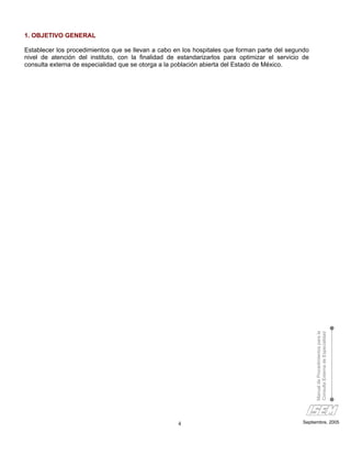 1. OBJETIVO GENERAL

Establecer los procedimientos que se llevan a cabo en los hospitales que forman parte del segundo
nivel de atención del instituto, con la finalidad de estandarizarlos para optimizar el servicio de
consulta externa de especialidad que se otorga a la población abierta del Estado de México.




                                                                                                     Manual de Procedimientos para la
                                                                                                     Consulta Externa de Especialidad




                                                    4                                          Septiembre, 2005
 