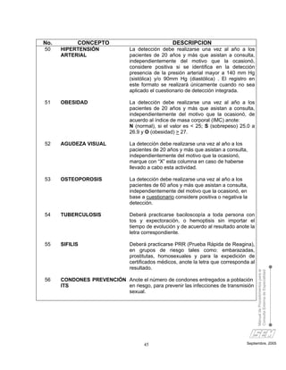 No.         CONCEPTO                               DESCRIPCION
50    HIPERTENSIÓN              La detección debe realizarse una vez al año a los
      ARTERIAL                  pacientes de 20 años y más que asistan a consulta,
                                independientemente del motivo que la ocasionó,
                                considere positiva si se identifica en la detección
                                presencia de la presión arterial mayor a 140 mm Hg
                                (sistólica) y/o 90mm Hg (diastólica) . El registro en
                                este formato se realizará únicamente cuando no sea
                                aplicado el cuestionario de detección integrada.

51    OBESIDAD                  La detección debe realizarse una vez al año a los
                                pacientes de 20 años y más que asistan a consulta,
                                independientemente del motivo que la ocasionó, de
                                acuerdo al índice de masa corporal (IMC) anote:
                                N (normal), si el valor es < 25; S (sobrepeso) 25.0 a
                                26.9 y O (obesidad) > 27.

52    AGUDEZA VISUAL            La detección debe realizarse una vez al año a los
                                pacientes de 20 años y más que asistan a consulta,
                                independientemente del motivo que la ocasionó,
                                marque con “X” esta columna en caso de haberse
                                llevado a cabo esta actividad.

53    OSTEOPOROSIS              La detección debe realizarse una vez al año a los
                                pacientes de 60 años y más que asistan a consulta,
                                independientemente del motivo que la ocasionó, en
                                base a cuestionario considere positiva o negativa la
                                detección.

54    TUBERCULOSIS              Deberá practicarse baciloscopía a toda persona con
                                tos y expectoración, o hemoptisis sin importar el
                                tiempo de evolución y de acuerdo al resultado anote la
                                letra correspondiente.

55    SIFILIS                   Deberá practicarse PRR (Prueba Rápida de Reagina),
                                en grupos de riesgo tales como: embarazadas,
                                prostitutas, homosexuales y para la expedición de
                                certificados médicos, anote la letra que corresponda al
                                resultado.
                                                                                          Manual de Procedimientos para la
                                                                                          Consulta Externa de Especialidad



56    CONDONES PREVENCIÓN Anote el número de condones entregados a población
      ITS                 en riesgo, para prevenir las infecciones de transmisión
                          sexual.




                                      45                                           Septiembre, 2005
 