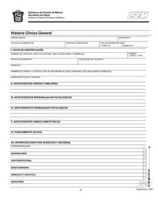 Gobierno del Estado de México
                Secretaría de Salud
                Instituto de Salud del Estado de México




Historia Clínica General
UNIDAD MEDICA                                                                                           EXPEDIENTE

FECHA DE ELABORACION                                      HORA DE ELABORACION           TIPO DE INTERROGATORIO:
                                                                                          DIRECTO            INDIRECTO

I. FICHA DE IDENTIFICACIÓN
NOMBRE DEL PACIENTE (APELLIDO PATERNO, APELLIDO MATERNO Y NOMBRE(S))                                             GENERO
                                                                                                                   MASC     FEM

FECHA DE NACIMIENTO                                                  OCUPACION DEL PACIENTE


DOMICILIO


NOMBRE DEL PADRE O TUTOR EN CASO DE SER MENOR DE EDAD O PERSONA CON CAPACIDADES DIFERENTES


PARENTESCO CON EL PACIENTE


II. ANTECEDENTES HEREDO FAMILIARES




III. ANTECEDENTES PERSONALES NO PATOLOGICOS



IV. ANTECEDENTES PERSONALES PATOLOGICOS




V. ANTECEDENTES GINECO-OBSTETRICOS



VI. PADECIMIENTO ACTUAL



VII. INTERROGATORIO POR APARATOS Y SISTEMAS
CARDIOVASCULAR:
                                                                                                                                     Manual de Procedimientos para la
                                                                                                                                     Consulta Externa de Especialidad


RESPIRATORIO:


GASTROINTESTINAL:


GENITOURINARIO:
                                                                                                                               217B21302-005-04




HEMATICO Y LINFATICO:


ENDOCRINO:



                                                                     47                                                   Septiembre, 2005
 