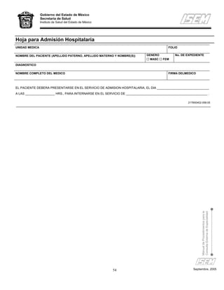 Gobierno del Estado de México
                Secretaría de Salud
                Instituto de Salud del Estado de México




Hoja para Admisión Hospitalaria
UNIDAD MEDICA                                                                            FOLIO

NOMBRE DEL PACIENTE (APELLIDO PATERNO, APELLIDO MATERNO Y NOMBRE(S))        GENERO           No. DE EXPEDIENTE
                                                                              MASC   FEM
DIAGNOSTICO

NOMBRE COMPLETO DEL MEDICO                                                               FIRMA DELMEDICO



EL PACIENTE DEBERA PRESENTARSE EN EL SERVICIO DE ADMISION HOSPITALARIA, EL DIA ______________________________
A LAS _________________ HRS., PARA INTERNARSE EN EL SERVICIO DE _______________________________________________ .

                                                                                                    217B50402-058-05




                                                                                                             Manual de Procedimientos para la
                                                                                                             Consulta Externa de Especialidad




                                                          54                                           Septiembre, 2005
 