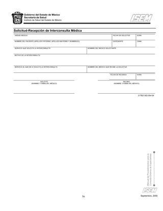 Gobierno del Estado de México
          Secretaría de Salud
          Instituto de Salud del Estado de México




Solicitud-Recepción de Interconsulta Médica
UNIDAD MEDICA                                                                                         FECHA DE SOLICITUD       HORA


NOMBRE DEL PACIENTE (APELLIDO PATERNO, APELLIDO MATERNO Y NOMBRE(S))                                  EXPEDIENTE               CAMA



SERVICIO QUE SOLICITA LA INTERCONSULTA                                      NOMBRE DEL MEDICO SOLICITANTE



MOTIVO DE LA INTERCONSULTA




SERVICIO AL QUE SE LE SOLICTA LA INTERCONSULTA                              NOMBRE DEL MEDICO QUE RECIBE LA SOLICITUD



                                                                                                   FECHA DE RECIBIDO           HORA



                           SOLICITO                                                                              RECIBIO
                  (NOMBRE Y FIRMA DEL MÉDICO)                                                          (NOMBRE Y FIRMA DEL MÉDICO)




                                                                                                                                217B21302-004-04




                                                                                                                                          Manual de Procedimientos para la
                                                                                                                                          Consulta Externa de Especialidad




                                                                       56                                                            Septiembre, 2005
 