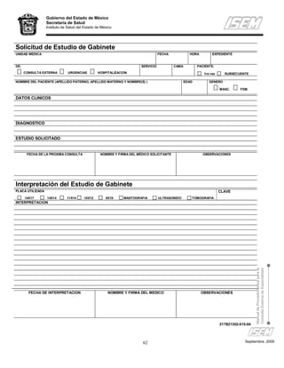 Gobierno del Estado de México
                  Secretaría de Salud
                  Instituto de Salud del Estado de México




Solicitud de Estudio de Gabinete
UNIDAD MEDICA                                                                     FECHA            HORA         EXPEDIENTE


DE:                                                                    SERVICIO           CAMA          PACIENTE:
      CONSULTA EXTERNA         URGENCIAS        HOSPITALIZACION                                            1ra vez     SUBSECUENTE

NOMBRE DEL PACIENTE (APELLIDO PATERNO, APELLIDO MATERNO Y NOMBRE(S) )                            EDAD         GENERO

                                                                                                                     MASC.     FEM.

DATOS CLINICOS




DIAGNOSTICO


ESTUDIO SOLICITADO


       FECHA DE LA PROXIMA CONSULTA               NOMBRE Y FIRMA DEL MÉDICO SOLICITANTE                    OBSERVACIONES




Interpretación del Estudio de Gabinete
PLACA UTILIZADA                                                                                                      CLAVE
      14X17       14X14       11X14     10X12        8X10     MASTOGRAFIA         ULTRASONIDO       TOMOGRAFIA
INTERPRETACION




                                                                                                                                        Manual de Procedimientos para la
                                                                                                                                        Consulta Externa de Especialidad




        FECHA DE INTERPRETACION                       NOMBRE Y FIRMA DEL MEDICO                           OBSERVACIONES




                                                                                                                     217B21302-015-04




                                                                        62                                                        Septiembre, 2005
 