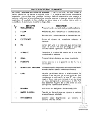 SOLICITUD DE ESTUDIO DE GABINETE
 El formato “Solicitud de Estudio de Gabinete” (217B21302-015-04) en este formato el
médico tratante ha de solicitar al área de rayos “X” la toma de radiografías, mastografía,
ultrasonido y tomografías, que considera necesario dado el padecimiento que presenta el
paciente, registrando la fecha de la próxima consulta, para que el área que atiende la solicitud
proporcione el resultado de los estudios en fecha previa y el medico tratante este en
posibilidades de confirmar o descartar el diagnóstico.

   No.           CONCEPTO                                  DESCRIPCION
    1       UNIDAD MEDICA                Anotar el nombre completo de la unidad hospitalaria.

    2       FECHA                        Anotar el día, mes y año en que se solicita el estudio.

    3       HORA                         Anotar la hora y minutos en que se solicita al estudio.

    4       EXPEDIENTE                   Anotar el número de expediente asignado al
                                         paciente.

    5       DE                           Marcar con una x el recuadro que corresponda
                                         según el servicio del cual provenga el paciente:
                                         consulta externa, urgencias u hospitalización.

    6       SERVICIO                     Especificar el nombre del servicio en el que esta
                                         hospitalizado el paciente.

    7       CAMA                         Anotar el número de cama que ocupa el paciente.

    8       PACIENTE                     Marcar con una x si el paciente es de 1ª. vez o
                                         subsecuente.

    9       NOMBRE DEL PACIENTE          Nombre completo del paciente en el siguiente orden:
                                         apellido paterno, apellido materno y nombre(s).

   10       EDAD                         Registra con número arábigo la edad cumplida del
                                         paciente. Para menores de un mes anote en días
                                         consignando a continuación la letra “D”; para niños
                                         mayores de un mes pero menores de un año anote
                                         en meses consignando a continuación la letra “M”;
                                         para pacientes mayores de un año anote en años
                                         consignando a continuación la letra “A”.
                                                                                                   Manual de Procedimientos para la
                                                                                                   Consulta Externa de Especialidad


   11       GENERO                       Marcar con una X el género al que corresponda.

   12       DATOS CLINICOS               Describir los datos clínicos que presenta el paciente
                                         antes del estudio solicitado.

   13       DIAGNOSTICO                  Describir el(los) diagnóstico(s) que presenta el
                                         paciente antes del estudio.




                                              63                                            Septiembre, 2005
 
